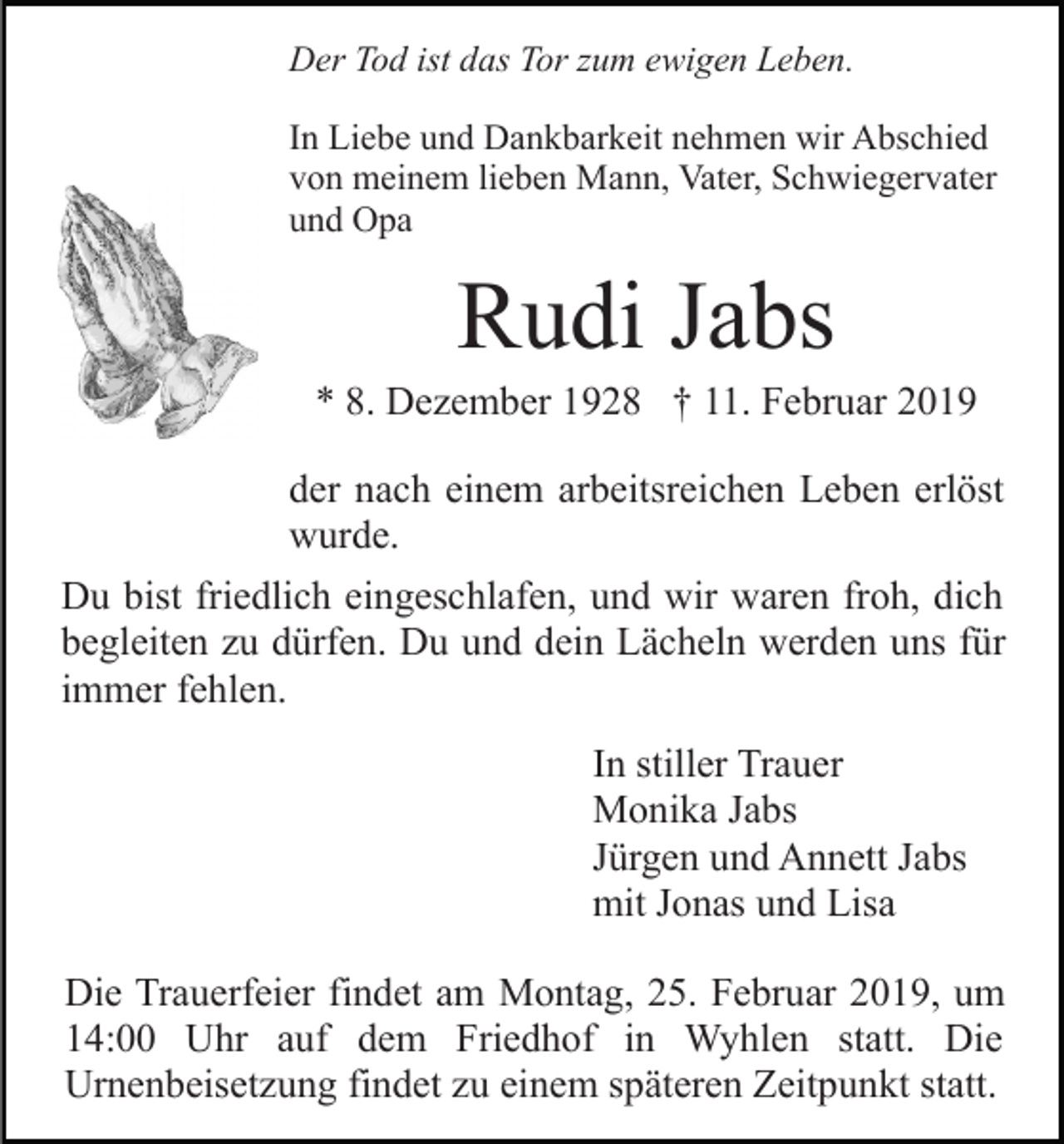 <p>Der Tod ist das Tor zum ewigen Leben.<br />In Liebe und Dankbarkeit nehmen wir Abschied<br />von meinem lieben Mann, Vater, Schwiegervater<br />und Opa</p><p>Rudi Jabs<br />* 8. Dezember 1928 † 11. Februar 2019<br />der nach einem arbeitsreichen Leben erlöst<br />wurde.<br />Du bist friedlich eingeschlafen, und wir waren froh, dich<br />begleiten zu dürfen. Du und dein Lächeln werden uns für<br />immer fehlen.<br />In stiller Trauer<br />Monika Jabs<br />Jürgen und Annett Jabs<br />mit Jonas und Lisa<br />Die Trauerfeier findet am Montag, 25. Februar 2019, um<br />14:00 Uhr auf dem Friedhof in Wyhlen statt. Die<br />Urnenbeisetzung findet zu einem späteren Zeitpunkt statt.</p>