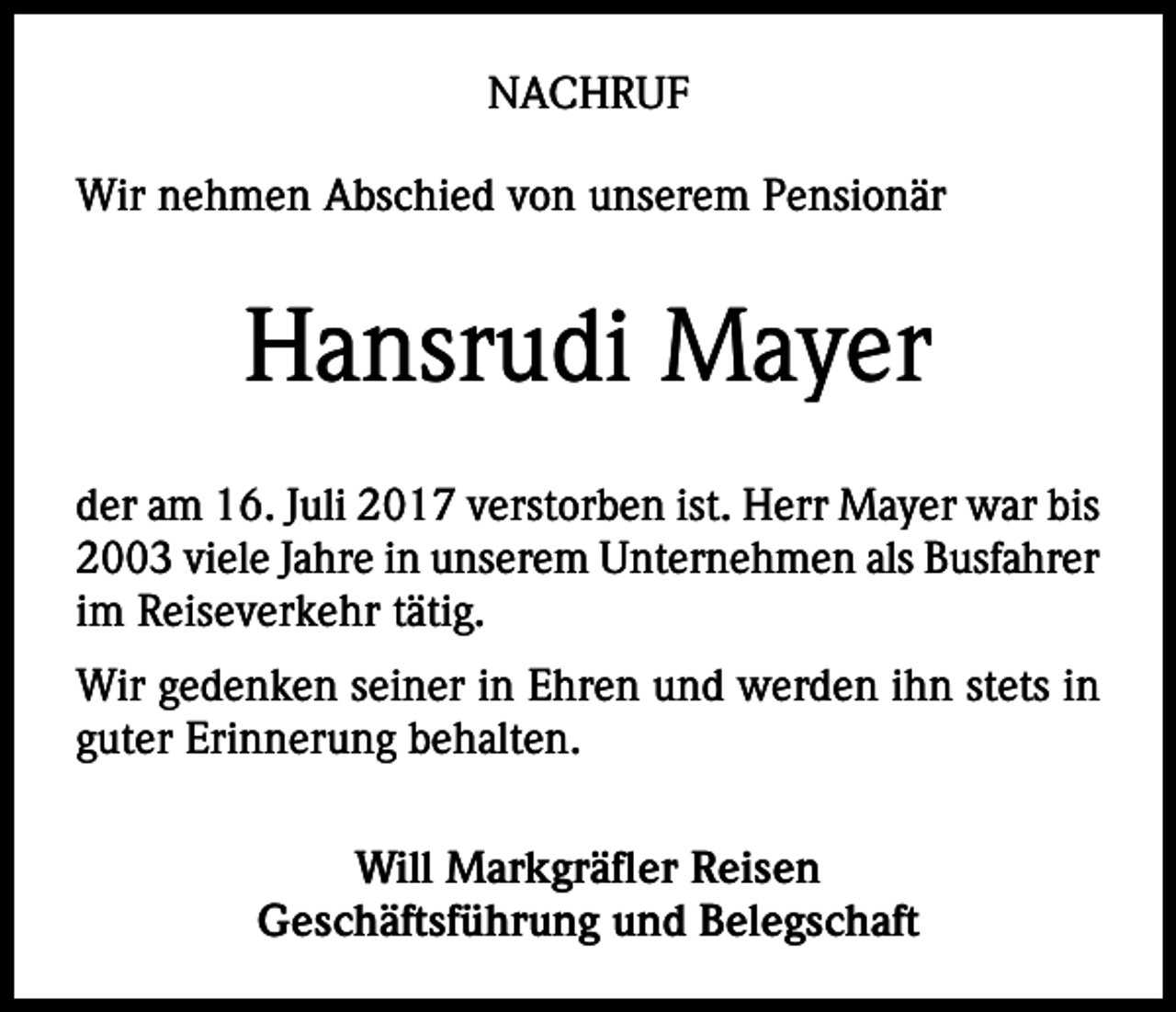 <p>NACHRUF<br />Wir nehmen Abschied von unserem Pensionär</p><p>Hansrudi Mayer<br />der am 16. Juli 2017 verstorben ist. Herr Mayer war bis<br />2003 viele Jahre in unserem Unternehmen als Busfahrer<br />im Reiseverkehr tätig.<br />Wir gedenken seiner in Ehren und werden ihn stets in<br />guter Erinnerung behalten.<br />Will Markgräfler Reisen<br />Geschäftsführung und Belegschaft</p>