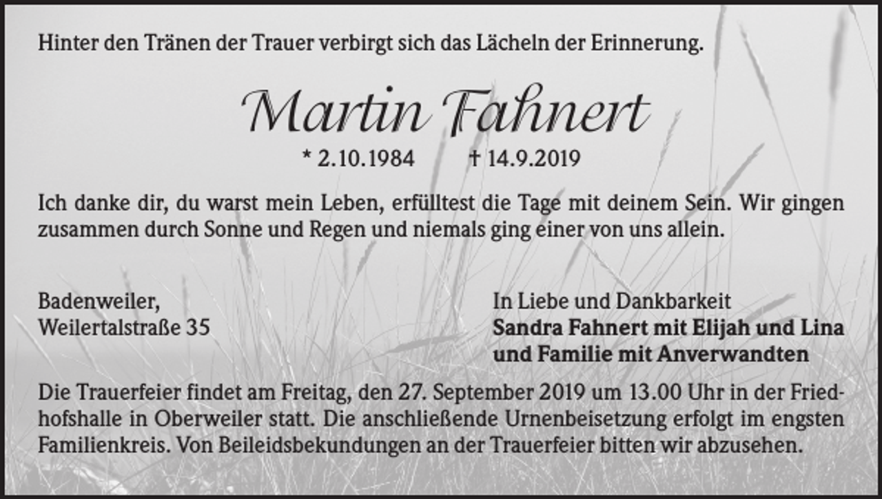 <p>Hinter den Tränen der Trauer verbirgt sich das Lächeln der Erinnerung.</p><p>Martin Fahnert<br />* 2.10.1984</p><p>† 14.9.2019</p><p>Ich danke dir, du warst mein Leben, erfülltest die Tage mit deinem Sein. Wir gingen<br />zusammen durch Sonne und Regen und niemals ging einer von uns allein.<br />Badenweiler,<br />Weilertalstraße 35</p><p>In Liebe und Dankbarkeit<br />Sandra Fahnert mit Elijah und Lina<br />und Familie mit Anverwandten</p><p>Die Trauerfeier findet am Freitag, den 27. September 2019 um 13.00 Uhr in der Friedhofshalle in Oberweiler statt. Die anschließende Urnenbeisetzung erfolgt im engsten<br />Familienkreis. Von Beileidsbekundungen an der Trauerfeier bitten wir abzusehen.</p>