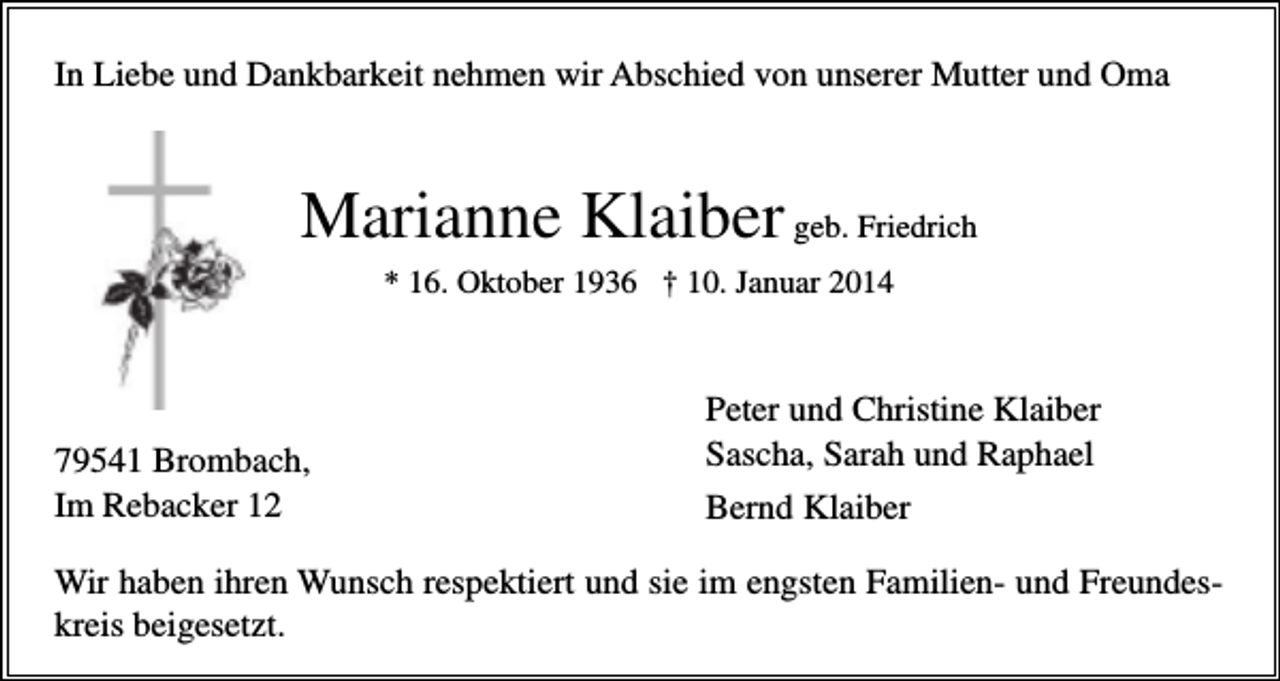 <p>In Liebe und Dankbarkeit nehmen wir Abschied von unserer Mutter und Oma</p><p>Marianne Klaiber geb. Friedrich<br />* 16. Oktober 1936 † 10. Januar 2014</p><p>79541 Brombach,<br />Im Rebacker 12</p><p>Peter und Christine Klaiber<br />Sascha, Sarah und Raphael<br />Bernd Klaiber</p><p>Wir haben ihren Wunsch respektiert und sie im engsten Familien- und Freundeskreis beigesetzt.</p>
