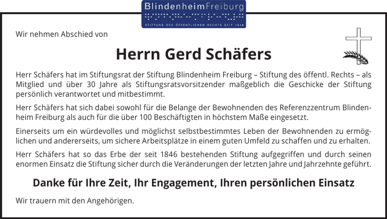 <p>Wir nehmen Abschied von</p><p>Herrn Gerd Schäfers<br />Herr Schäfers hat im Stiftungsrat der Stiftung Blindenheim Freiburg – Stiftung des öffentl. Rechts – als<br />Mitglied und über 30 Jahre als Stiftungsratsvorsitzender maßgeblich die Geschicke der Stiftung<br />­persönlich verantwortet und mitbestimmt.<br />Herr Schäfers hat sich dabei sowohl für die Belange der Bewohnenden des Referenzzentrum Blinden­<br />heim Freiburg als auch für die über 100 Beschäftigten in höchstem Maße eingesetzt.<br />Einerseits um ein würdevolles und möglichst selbstbestimmtes Leben der Bewohnenden zu ermög­<br />lichen und andererseits, um sichere Arbeitsplätze in einem guten Umfeld zu schaffen und zu erhalten.<br />Herr Schäfers hat so das Erbe der seit 1846 bestehenden Stiftung aufgegriffen und durch seinen<br />­enormen Einsatz die Stiftung sicher durch die Veränderungen der letzten Jahre und Jahrzehnte geführt.</p><p>Danke für Ihre Zeit, Ihr Engagement, Ihren persönlichen Einsatz<br />Wir trauern mit den Angehörigen.</p>