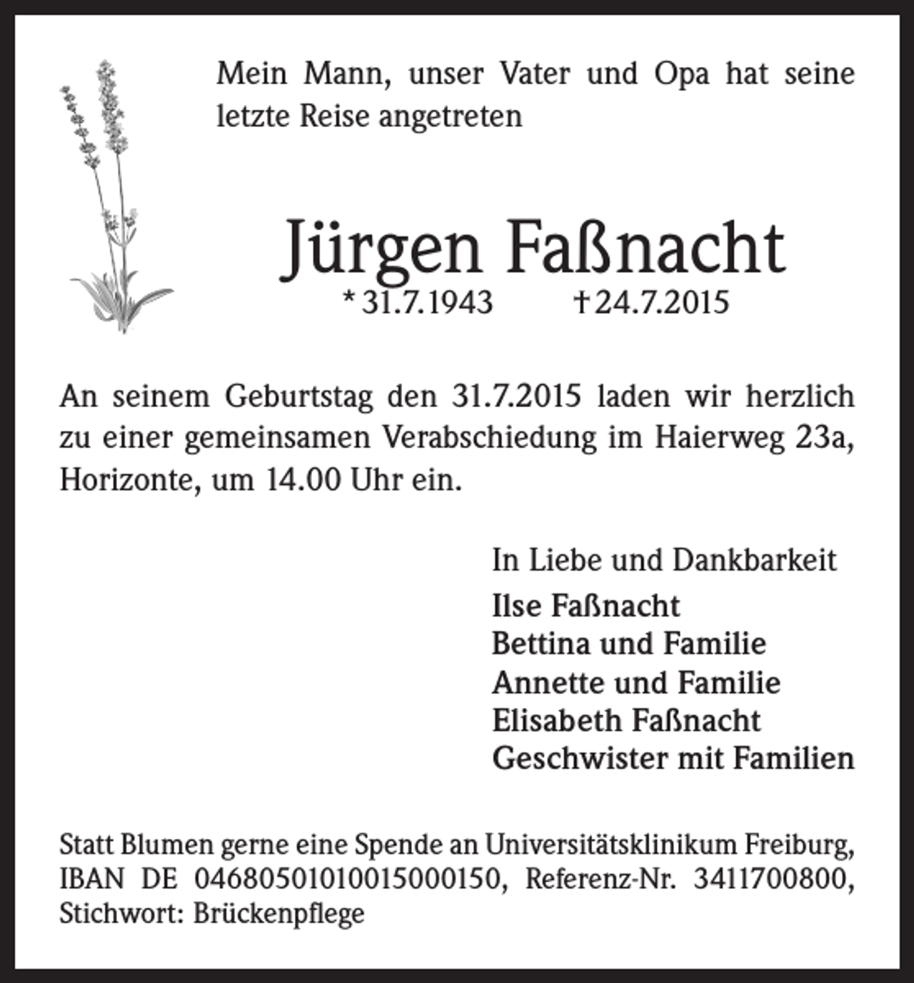 <p>Mein Mann, unser Vater und Opa hat seine<br />letzte Reise angetreten</p><p>Jürgen Faßnacht<br />* 31.7.1943</p><p>† 24.7.2015</p><p>An seinem Geburtstag den 31.7.2015 laden wir herzlich<br />zu einer gemeinsamen Verabschiedung im Haierweg 23a,<br />Horizonte, um 14.00 Uhr ein.<br />In Liebe und Dankbarkeit<br />Ilse Faßnacht<br />Bettina und Familie<br />Annette und Familie<br />Elisabeth Faßnacht<br />Geschwister mit Familien<br />Statt Blumen gerne eine Spende an Universitätsklinikum Freiburg,<br />IBAN DE 04680501010015000150, Referenz-Nr. 3411700800,<br />Stichwort: Brückenpflege</p>