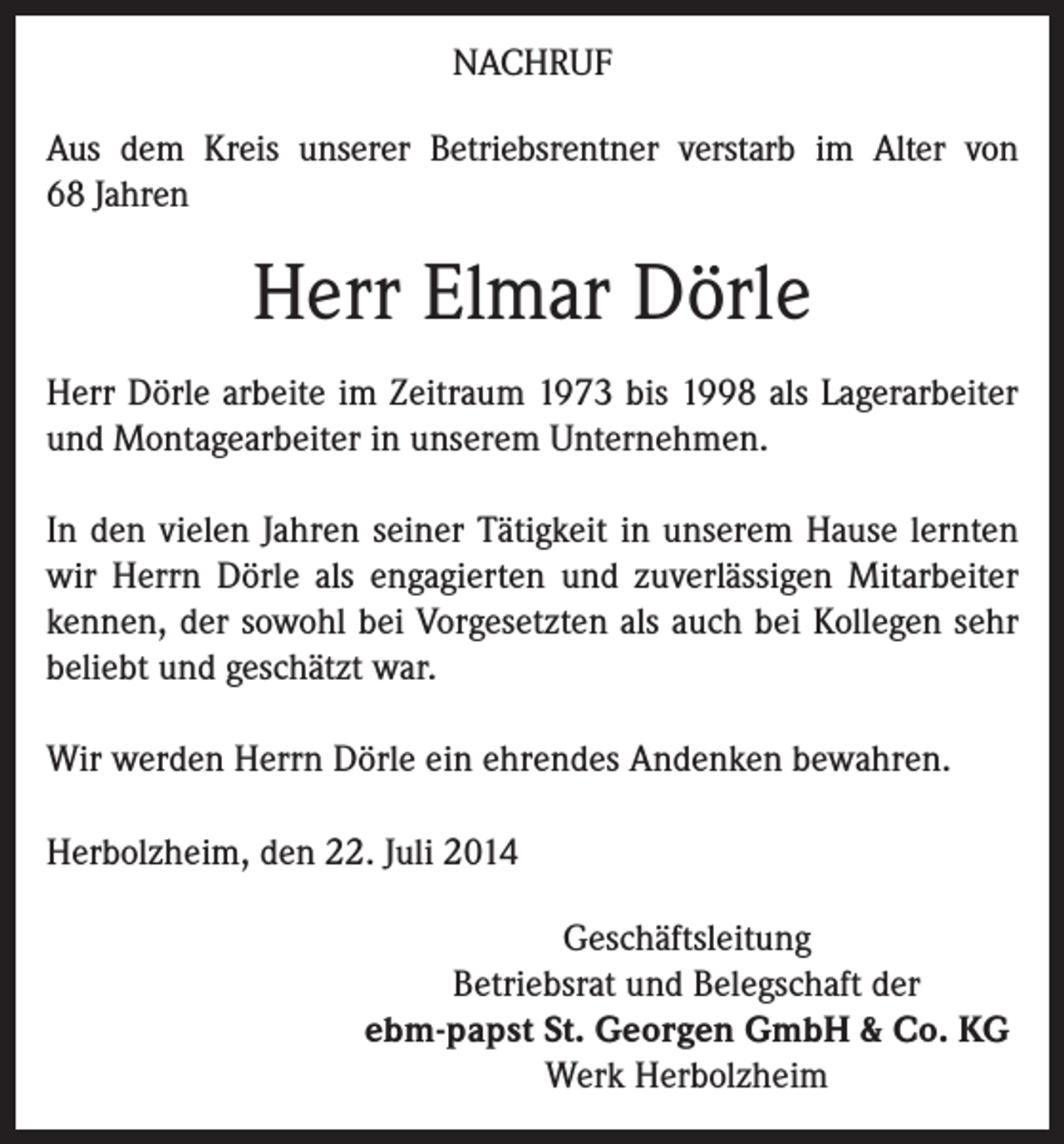 <p>NACHRUF<br />Aus dem Kreis unserer Betriebsrentner verstarb im Alter von<br />68 Jahren</p><p>Herr Elmar Dörle<br />Herr Dörle arbeite im Zeitraum 1973 bis 1998 als Lagerarbeiter<br />und Montagearbeiter in unserem Unternehmen.<br />In den vielen Jahren seiner Tätigkeit in unserem Hause lernten<br />wir Herrn Dörle als engagierten und zuverlässigen Mitarbeiter<br />kennen, der sowohl bei Vorgesetzten als auch bei Kollegen sehr<br />beliebt und geschätzt war.<br />Wir werden Herrn Dörle ein ehrendes Andenken bewahren.<br />Herbolzheim, den 22. Juli 2014<br />Geschäftsleitung<br />Betriebsrat und Belegschaft der<br />ebm-papst St. Georgen GmbH &amp; Co. KG<br />Werk Herbolzheim</p>
