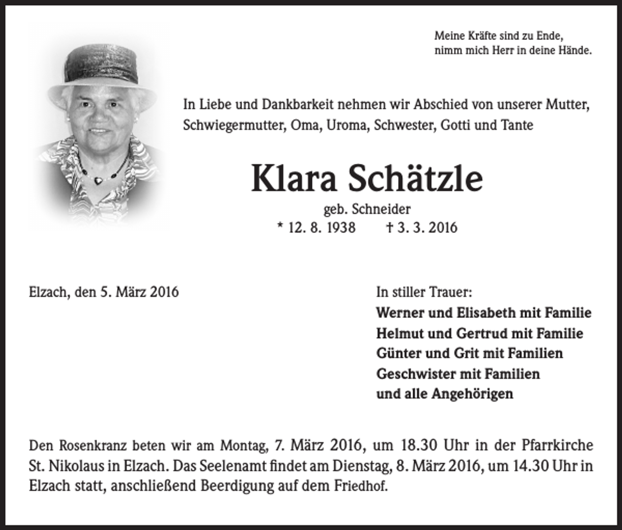 <p>Meine Kräfte sind zu Ende,<br />nimm mich Herr in deine Hände.</p><p>In Liebe und Dankbarkeit nehmen wir Abschied von unserer Mutter,<br />Schwiegermutter, Oma, Uroma, Schwester, Gotti und Tante</p><p>Klara Schätzle<br />geb. Schneider<br />* 12. 8. 1938 † 3. 3. 2016</p><p>Elzach, den 5. März 2016</p><p>I n stiller Trauer:<br />Werner und Elisabeth mit Familie<br />Helmut und Gertrud mit Familie<br />Günter und Grit mit Familien<br />Geschwister mit Familien<br />und alle Angehörigen</p><p>Den Rosenkranz beten wir am Montag, 7. März 2016, um 18.30 Uhr in der Pfarrkirche</p><p>St. Nikolaus in Elzach. Das Seelenamt findet am Dienstag, 8. März 2016, um 14.30 Uhr in<br />Elzach statt, anschließend Beerdigung auf dem Friedhof.</p>