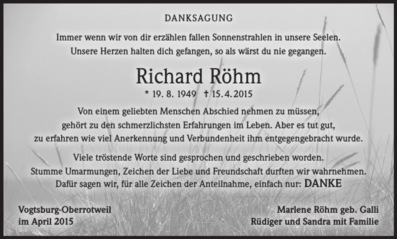 <p>DANKSAGUNG<br />Immer wenn wir von dir erzählen fallen Sonnenstrahlen in unsere Seelen.<br />Unsere Herzen halten dich gefangen, so als wärst du nie gegangen.</p><p>Richard Röhm<br />* 19. 8. 1949 = 15. 4. 2015</p><p>Von einem geliebten Menschen Abschied nehmen zu müssen,<br />gehört zu den schmerzlichsten Erfahrungen im Leben. Aber es tut gut,<br />zu erfahren wie viel Anerkennung und Verbundenheit ihm entgegengebracht wurde.<br />Viele tröstende Worte sind gesprochen und geschrieben worden.<br />Stumme Umarmungen, Zeichen der Liebe und Freundschaft durften wir wahrnehmen.<br />Dafür sagen wir, für alle Zeichen der Anteilnahme, einfach nur: DANKE<br />Vogtsburg-Oberrotweil<br />im April 2015</p><p>Marlene Röhm geb. Galli<br />Rüdiger und Sandra mit Familie</p>