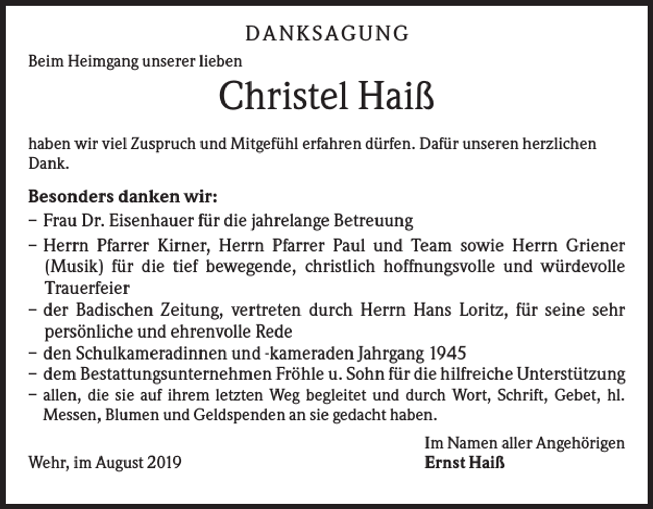 <p>D AN KS AG UN G<br />Beim Heimgang unserer lieben</p><p>Christel Haiß<br />haben wir viel Zuspruch und Mitgefühl erfahren dürfen. Dafür unseren herzlichen<br />Dank.</p><p>Besonders danken wir:<br />– Frau Dr. Eisenhauer für die jahrelange Betreuung<br />– Herrn Pfarrer Kirner, Herrn Pfarrer Paul und Team sowie Herrn Griener<br />(Musik) für die tief bewegende, christlich hoffnungsvolle und würdevolle<br />Trauerfeier<br />– der Badischen Zeitung, vertreten durch Herrn Hans Loritz, für seine sehr<br />persönliche und ehrenvolle Rede<br />– den Schulkameradinnen und -kameraden Jahrgang 1945<br />– dem Bestattungsunternehmen Fröhle u. Sohn für die hilfreiche Unterstützung<br />– allen, die sie auf ihrem letzten Weg begleitet und durch Wort, Schrift, Gebet, hl.<br />Messen, Blumen und Geldspenden an sie gedacht haben.<br />Wehr, im August 2019</p><p>Im Namen aller Angehörigen<br />Ernst Haiß</p>