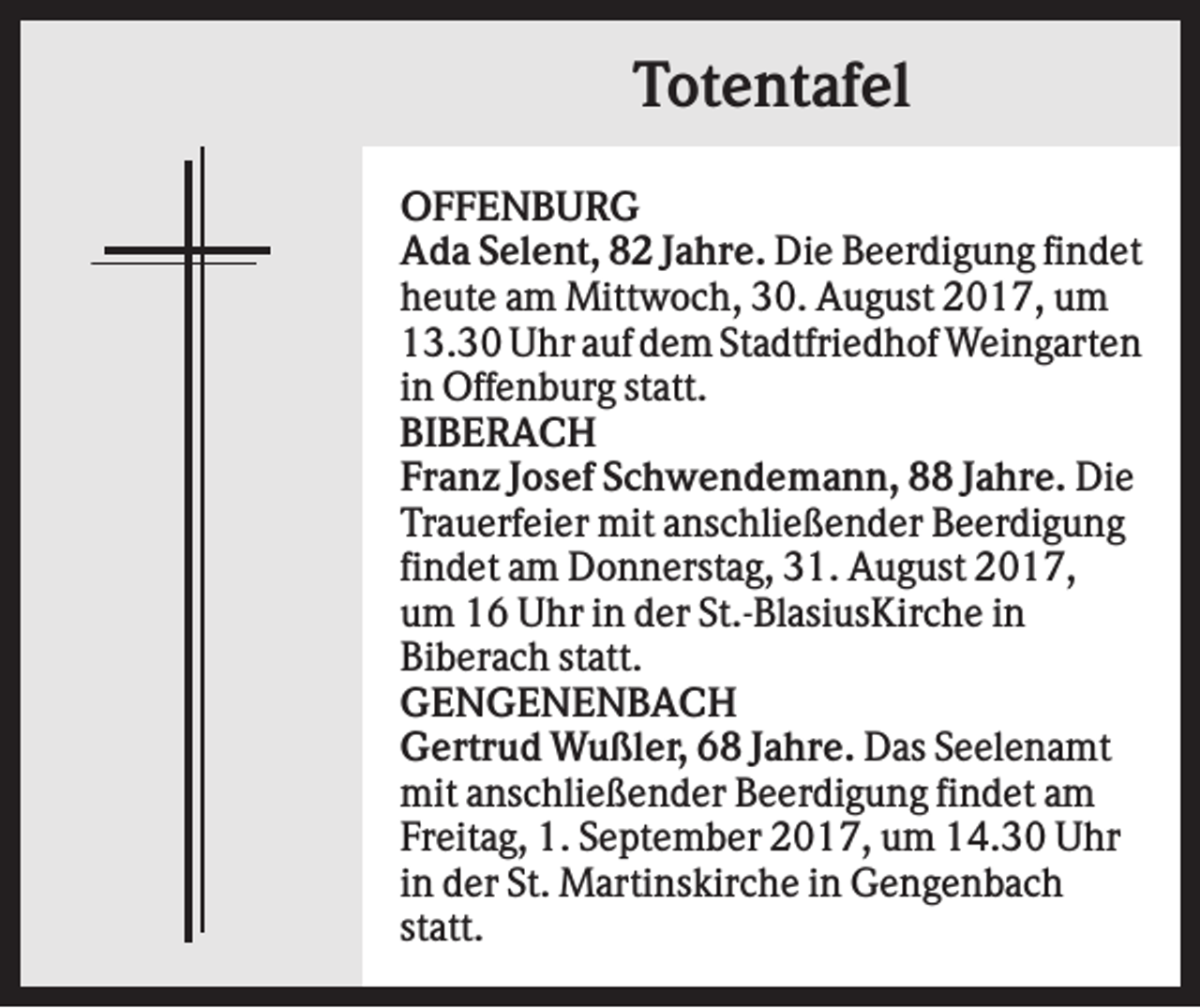 <p>Totentafel<br />OFFENBURG<br />Ada Selent, 82 Jahre. Die Beerdigung findet<br />heute am Mittwoch, 30. August 2017, um<br />13.30 Uhr auf dem Stadtfriedhof Weingarten<br />in Offenburg statt.<br />BIBERACH<br />Franz Josef Schwendemann, 88 Jahre. Die<br />Trauerfeier mit anschließender Beerdigung<br />findet am Donnerstag, 31. August 2017,<br />um 16 Uhr in der St.-BlasiusKirche in<br />Biberach statt.<br />GENGENENBACH<br />Gertrud Wußler, 68 Jahre. Das Seelenamt<br />mit anschließender Beerdigung findet am<br />Freitag, 1. September 2017, um 14.30 Uhr<br />in der St. Martinskirche in Gengenbach<br />statt.</p>