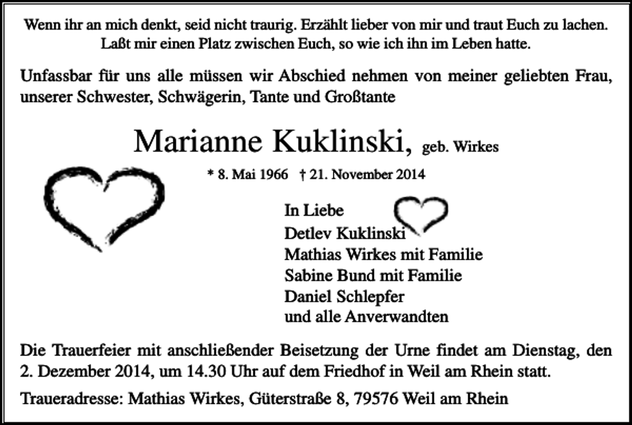 <p>Wenn ihr an mich denkt, seid nicht traurig. Erzählt lieber von mir und traut Euch zu lachen.<br />Laßt mir einen Platz zwischen Euch, so wie ich ihn im Leben hatte.</p><p>Unfassbar für uns alle müssen wir Abschied nehmen von meiner geliebten Frau,<br />unserer Schwester, Schwägerin, Tante und Großtante</p><p>Marianne Kuklinski, geb. Wirkes<br />* 8. Mai 1966 † 21. November 2014</p><p>In Liebe<br />Detlev Kuklinski<br />Mathias Wirkes mit Familie<br />Sabine Bund mit Familie<br />Daniel Schlepfer<br />und alle Anverwandten<br />Die Trauerfeier mit anschließender Beisetzung der Urne findet am Dienstag, den<br />2. Dezember 2014, um 14.30 Uhr auf dem Friedhof in Weil am Rhein statt.<br />Traueradresse: Mathias Wirkes, Güterstraße 8, 79576 Weil am Rhein</p>