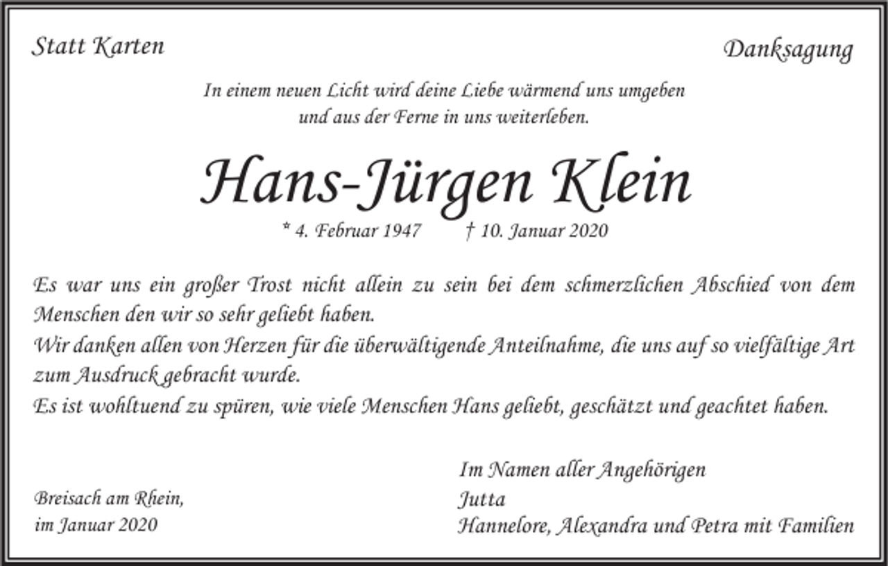 <p>Statt Karten</p><p>Danksagung<br />In einem neuen Licht wird deine Liebe wärmend uns umgeben<br />und aus der Ferne in uns weiterleben.</p><p>Hans-Jürgen Klein<br />* 4. Februar 1947</p><p>† 10. Januar 2020</p><p>Es war uns ein großer Trost nicht allein zu sein bei dem schmerzlichen Abschied von dem<br />Menschen den wir so sehr geliebt haben.<br />Wir danken allen von Herzen für die überwältigende Anteilnahme, die uns auf so vielfältige Art<br />zum Ausdruck gebracht wurde.<br />Es ist wohltuend zu spüren, wie viele Menschen Hans geliebt, geschätzt und geachtet haben.</p><p>Breisach am Rhein,<br />im Januar 2020</p><p>Im Namen aller Angehörigen<br />Jutta<br />Hannelore, Alexandra und Petra mit Familien</p>