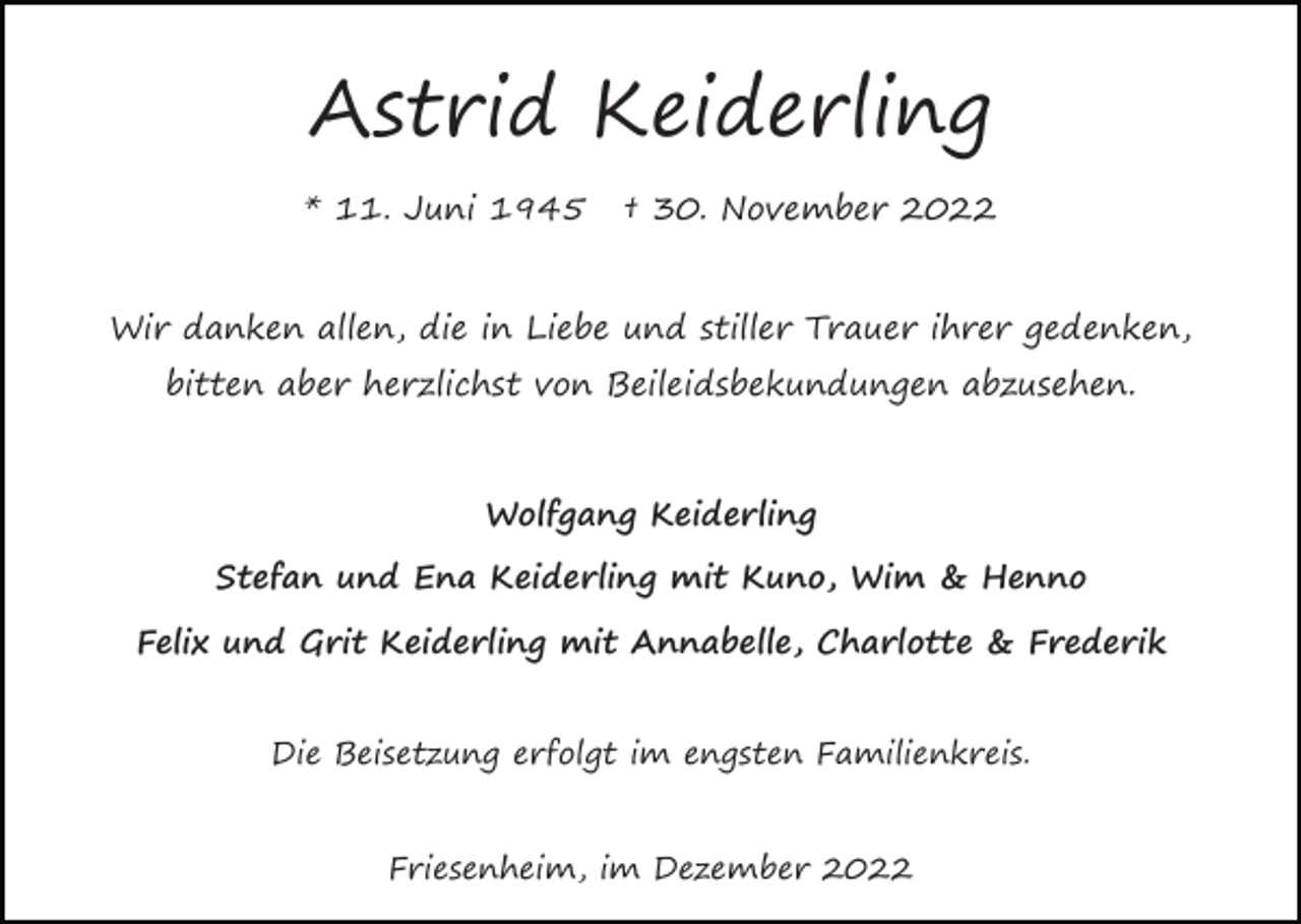 <p>Astrid Keiderling<br />* 11. Juni 1945</p><p>† 30. November 2022</p><p>Wir danken allen, die in Liebe und stiller Trauer ihrer gedenken,<br />bitten aber herzlichst von Beileidsbekundungen abzusehen.</p><p>Wolfgang Keiderling<br />Stefan und Ena Keiderling mit Kuno, Wim &amp; Henno<br />Felix und Grit Keiderling mit Annabelle, Charlotte &amp; Frederik<br />Die Beisetzung erfolgt im engsten Familienkreis.</p><p>Friesenheim, im Dezember 2022</p>