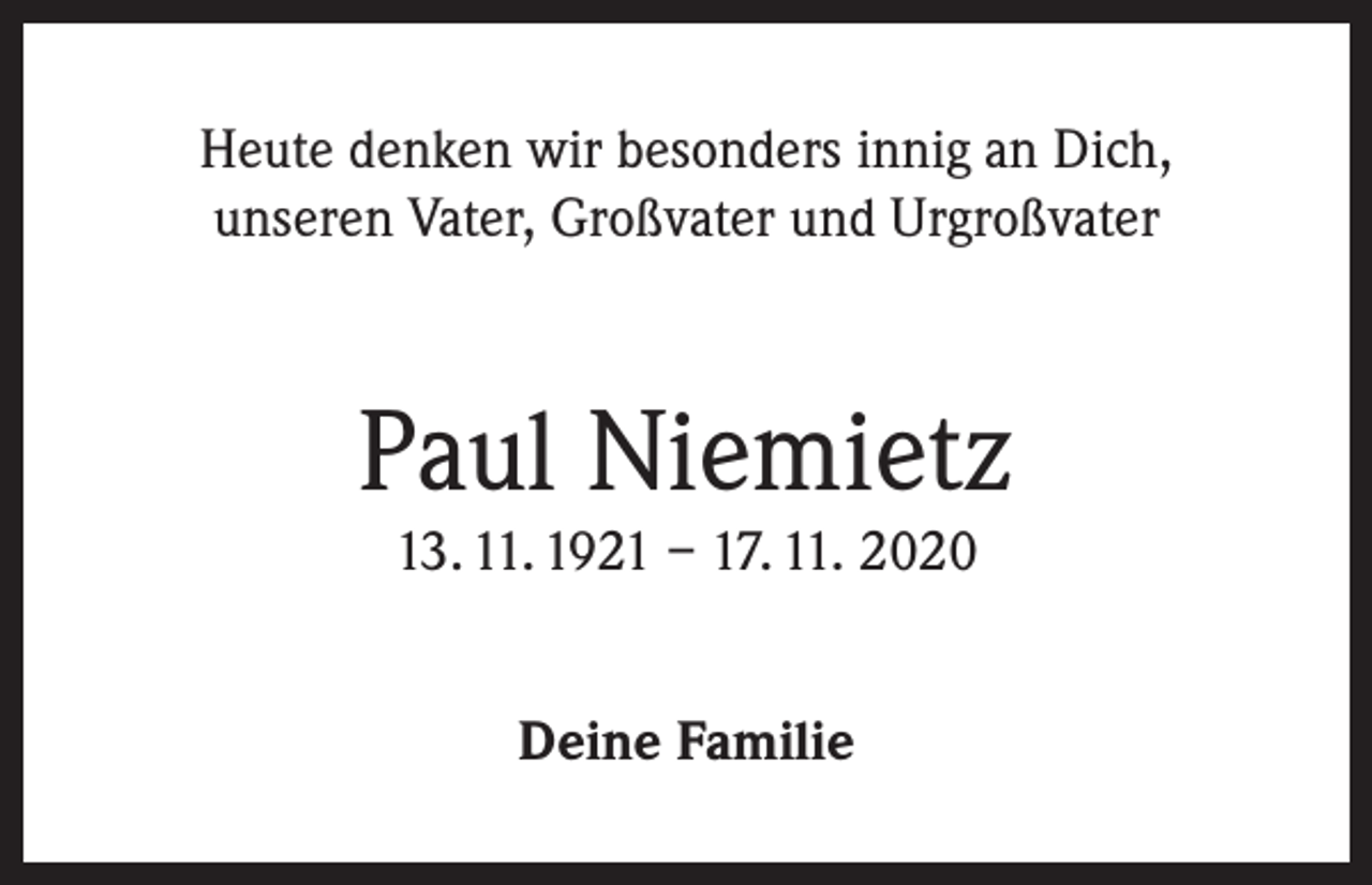 <p>Heute denken wir besonders innig an Dich,<br />unseren Vater, Großvater und Urgroßvater</p><p>Paul Niemietz<br />13. 11. 1921 – 17. 11. 2020<br />Deine Familie</p>