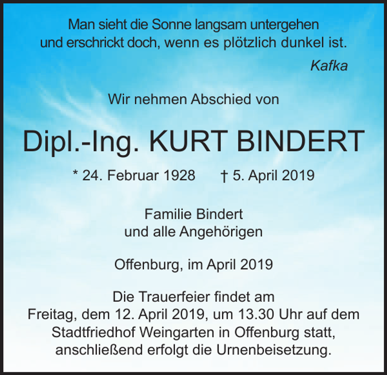 <p>Man sieht die Sonne langsam untergehen<br />und erschrickt doch, wenn es plötzlich dunkel ist.<br />Kafka<br />Wir nehmen Abschied von</p><p>Dipl.-Ing. KURT BINDERT<br />* 24. Februar 1928</p><p>† 5. April 2019</p><p>Familie Bindert<br />und alle Angehörigen<br />Offenburg, im April 2019<br />Die Trauerfeier findet am<br />Freitag, dem 12. April 2019, um 13.30 Uhr auf dem<br />Stadtfriedhof Weingarten in Offenburg statt,<br />anschließend erfolgt die Urnenbeisetzung.</p>