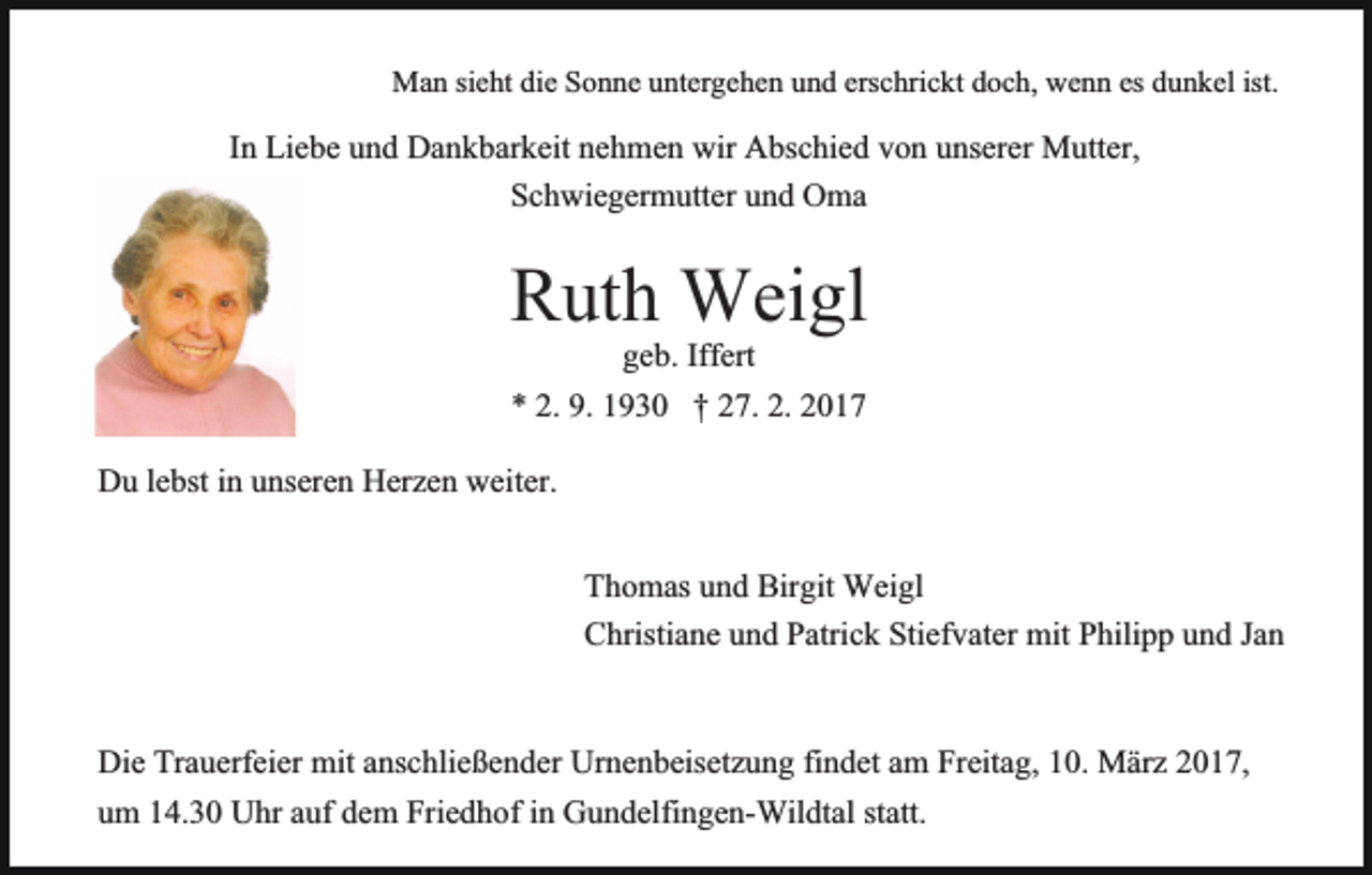 <p>Man sieht die Sonne untergehen und erschrickt doch, wenn es dunkel ist.</p><p>In Liebe und Dankbarkeit nehmen wir Abschied von unserer Mutter,<br />Schwiegermutter und Oma</p><p>Ruthgeb.Weigl<br />Iffert<br />* 2. 9. 1930 † 27. 2. 2017<br />Du lebst in unseren Herzen weiter.<br />Thomas und Birgit Weigl<br />Christiane und Patrick Stiefvater mit Philipp und Jan<br />Die Trauerfeier mit anschließender Urnenbeisetzung findet am Freitag, 10. März 2017,<br />um 14.30 Uhr auf dem Friedhof in Gundelfingen-Wildtal statt.</p>