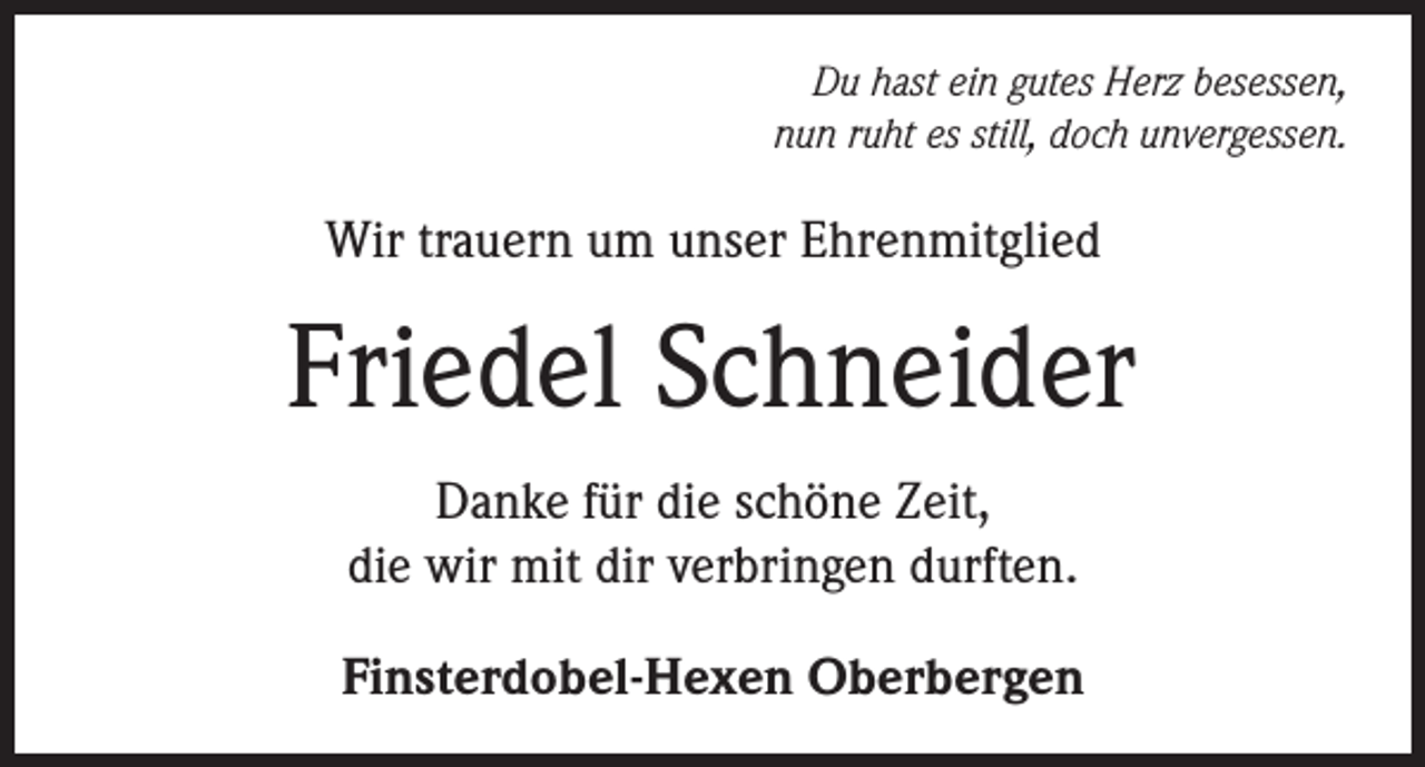 <p>Du hast ein gutes Herz besessen,<br />nun ruht es still, doch unvergessen.</p><p>Wir trauern um unser Ehrenmitglied</p><p>Friedel Schneider<br />Danke für die schöne Zeit,<br />die wir mit dir verbringen durften.<br />Finsterdobel-Hexen Oberbergen</p>