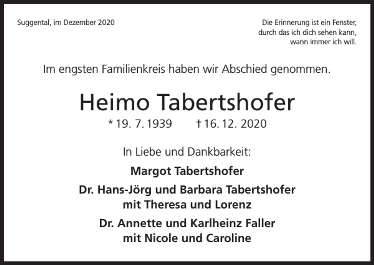 <p>Suggental, im Dezember 2020</p><p>Die Erinnerung ist ein Fenster,<br />durch das ich dich sehen kann,<br />wann immer ich will.</p><p>Im engsten Familienkreis haben wir Abschied genommen.</p><p>Heimo Tabertshofer<br />* 19. 7. 1939 † 16. 12. 2020<br />In Liebe und Dankbarkeit:<br />Margot Tabertshofer<br />Dr. Hans-Jörg und Barbara Tabertshofer<br />mit Theresa und Lorenz<br />Dr. Annette und Karlheinz Faller<br />mit Nicole und Caroline</p>