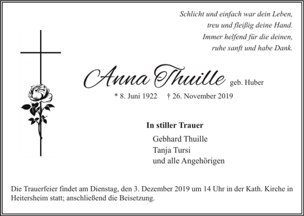 <p>Schlicht und einfach war dein Leben,<br />treu und fleißig deine Hand.<br />Immer helfend für die deinen,<br />ruhe sanft und habe Dank.</p><p>Anna Thuille<br />* 8. Juni 1922</p><p>geb. Huber</p><p>† 26. November 2019</p><p>In stiller Trauer<br />Gebhard Thuille<br />Tanja Tursi<br />und alle Angehörigen<br />Die Trauerfeier findet am Dienstag, den 3. Dezember 2019 um 14 Uhr in der Kath. Kirche in<br />Heitersheim statt; anschließend die Beisetzung.</p>