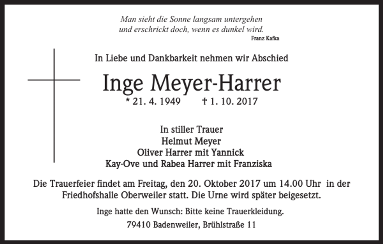 <p>MMan<br />a n sisieht<br />e ht didie<br />e S Sonne<br />o n n e l alangsam<br />n g s a m untergehen<br />u nt er g e h e n<br />erschrickt<br />es ddunkel<br />uund<br />n d ers<br />c hri c kt ddoch,<br />o c h, wenn<br />w e n n es<br />u n k el wird.<br />wir d.</p><p>Franz<br />Fr a n z Kafka<br />K af k a</p><p>IInn Liebe<br />Li e b e und<br />u n d Dankbarkeit<br />D a n k b ar k eit nehmen<br />n e h m e n wir<br />wir Abschied<br />A bs c hi e d</p><p>IInge<br />n g e Meyer-Harrer<br />M e y er- H arr er<br />** 21.<br />2 1. 4.<br />4.</p><p>†<br />† 1.<br />1. 10.<br />1 0. 22</p><p>IInn stiller<br />still er Trauer<br />Tr a u er</p><p>Die<br />Di<br />e Tr<br />Trauerfeier<br />a u erf ei er fifindet<br />n d et aam<br />m Freitag,<br />Fr eit a g, den<br />d e n 20.<br />2 0. Oktober<br />O kt o b er 2017<br />2 0 1 7 um<br />u m 14.00<br />1 4. Uhr<br />U hr in<br />in dder<br />er<br />Fri<br />e d h ofs h all e Oberweiler<br />O b er w eil er st<br />att. Die<br />Di e Urne<br />Ur n e wird<br />wir d sspäter<br />p ät er bbeigesetzt.<br />ei g es et zt.<br />Friedhofshalle<br />statt.<br />IInge<br />n g e hatte<br />h att e den<br />d e n Wunsch:<br />W u ns c h: Bitte<br />Bitt e keine<br />k ei n e Trauerkleidung.<br />Tr a u er kl ei d un g.<br />779410<br />9 4 1 0 Badenweiler,<br />B a d e n w eil er, Brühlstraße<br />Br ü hlstr a ß e 11</p>