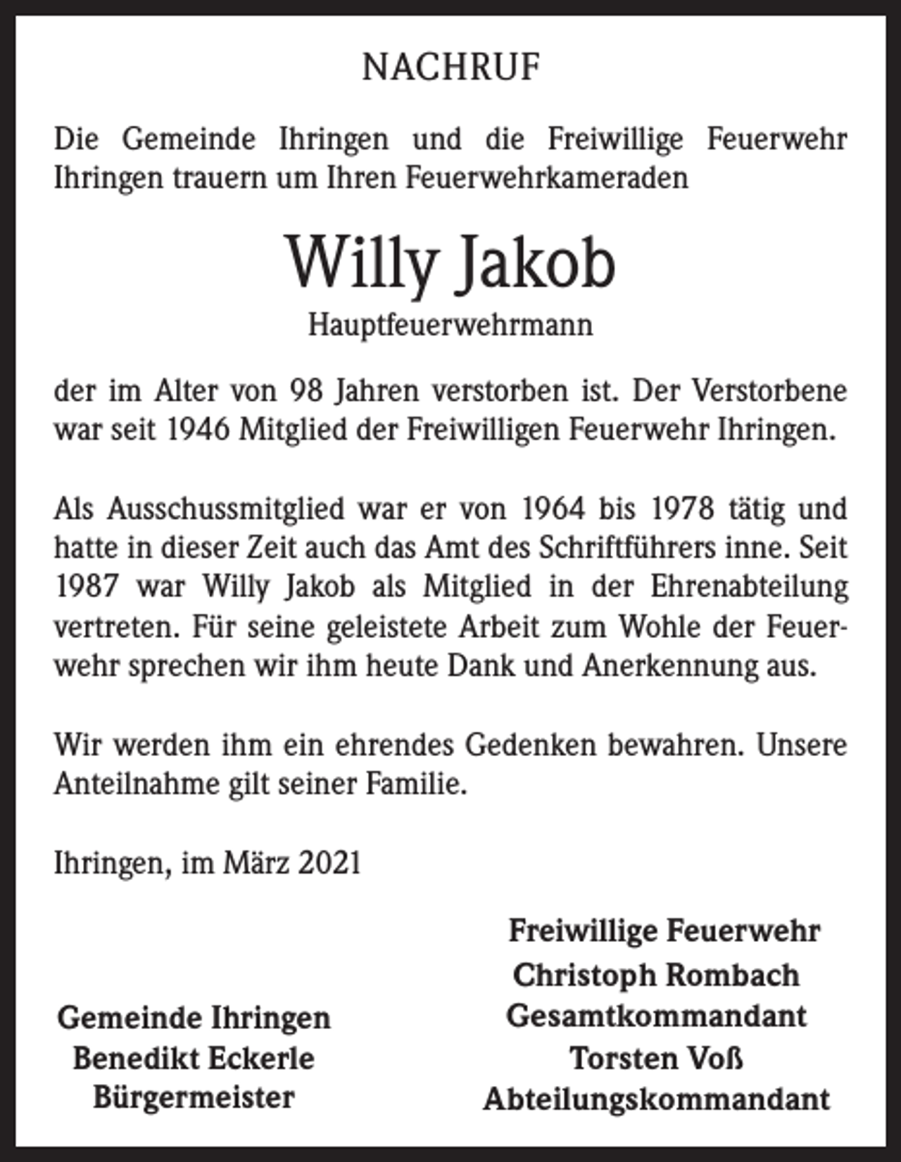 <p>NACHRUF<br />Die Gemeinde Ihringen und die Freiwillige Feuerwehr<br />Ihringen trauern um Ihren Feuerwehrkameraden</p><p>Willy Jakob<br />Hauptfeuerwehrmann</p><p>der im Alter von 98 Jahren verstorben ist. Der Verstorbene<br />war seit 1946 Mitglied der Freiwilligen Feuerwehr Ihringen.<br />Als Ausschussmitglied war er von 1964 bis 1978 tätig und<br />hatte in dieser Zeit auch das Amt des Schriftführers inne. Seit<br />1987 war Willy Jakob als Mitglied in der Ehrenabteilung<br />vertreten. Für seine geleistete Arbeit zum Wohle der Feuerwehr sprechen wir ihm heute Dank und Anerkennung aus.<br />Wir werden ihm ein ehrendes Gedenken bewahren. Unsere<br />Anteilnahme gilt seiner Familie.<br />Ihringen, im März 2021</p><p>Gemeinde Ihringen<br />Benedikt Eckerle<br />Bürgermeister</p><p>Freiwillige Feuerwehr<br />Christoph Rombach<br />Gesamtkommandant<br />Torsten Voß<br />Abteilungskommandant</p>