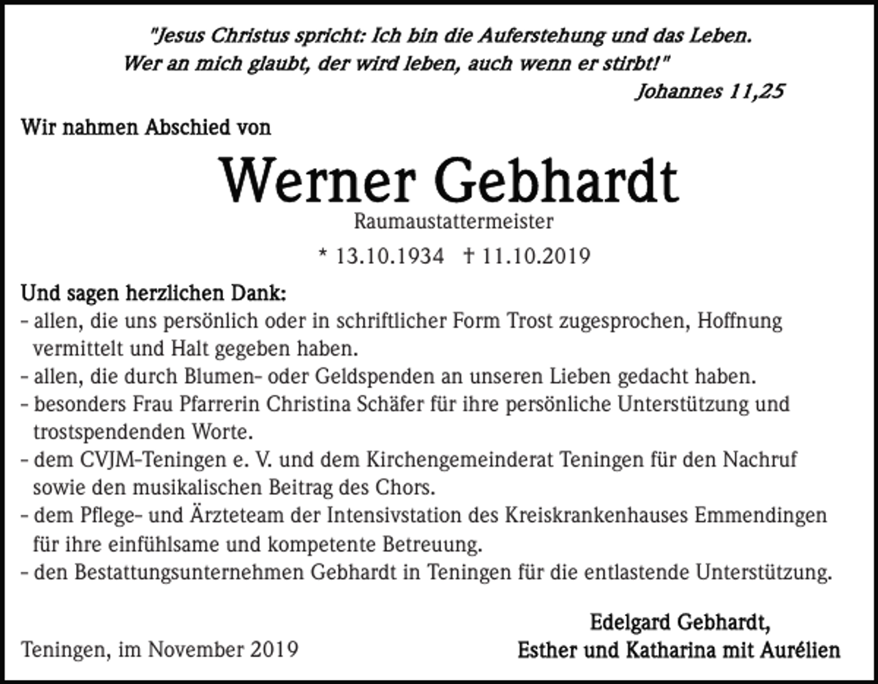 <p>Raumaustattermeister<br />* 13.10.1934 † 11.10.2019<br />- allen, die uns persönlich oder in schriftlicher Form Trost zugesprochen, Hoffnung<br />vermittelt und Halt gegeben haben.<br />- allen, die durch Blumen- oder Geldspenden an unseren Lieben gedacht haben.<br />- besonders Frau Pfarrerin Christina Schäfer für ihre persönliche Unterstützung und<br />trostspendenden Worte.<br />- dem CVJM-Teningen e. V. und dem Kirchengemeinderat Teningen für den Nachruf<br />sowie den musikalischen Beitrag des Chors.<br />- dem Pﬂege- und Ärzteteam der Intensivstation des Kreiskrankenhauses Emmendingen<br />für ihre einfühlsame und kompetente Betreuung.<br />- den Bestattungsunternehmen Gebhardt in Teningen für die entlastende Unterstützung.<br />Teningen, im November 2019</p>