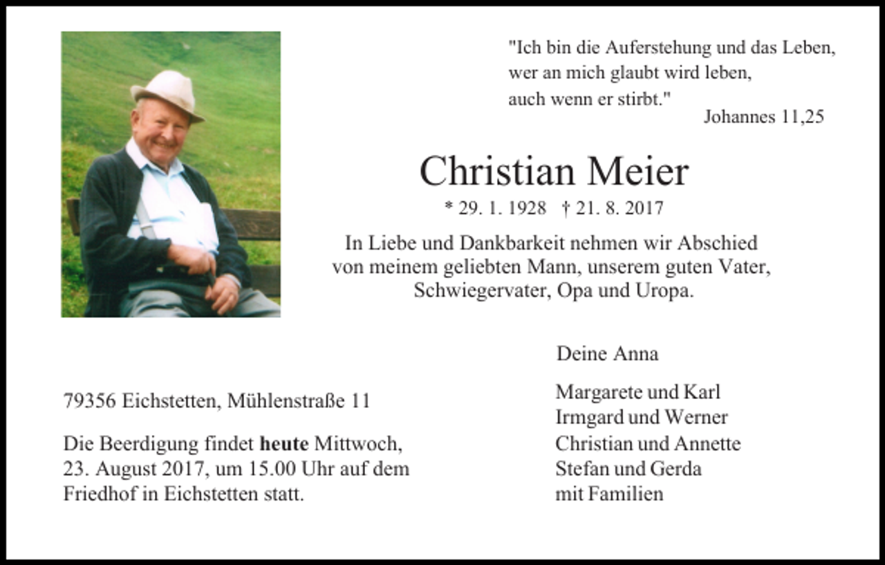 <p>"Ic<br />bi n die<br />die Auferstehung<br />A uferste h u n g und<br />u n d das<br />das Leben,<br />Le be n,<br />"Ichh bin<br />wer<br />n mich<br />mic h gla<br />u bt wir<br />d leleben,<br />be n,<br />weraan<br />glaubt<br />wird<br />er stir<br />stirbt."<br />aauch<br />uc h wenn<br />we n n er<br />bt."<br />Johannes<br />J o ha n nes 11,25<br />, 2 5</p><p>CChristian<br />hristia n Meier<br />Meier<br />** 229.<br />9. 1.1. 11928<br />9 2 8 †† 221.<br />1. 8.8. 22</p><p>IInn Liebe<br />Lie be und<br />u n d Dankbarkeit<br />Da n k bar keit nehmen<br />ne h me n wir<br />wir Abschied<br />A bsc hie d<br />von<br />geliebten<br />v o n meinem<br />mei ne m gelie<br />bte n Mann,<br />Ma n n, uunserem<br />nsere m gguten<br />ute n Vater,<br />Vater,<br />Schwiegervater,<br />Sc<br />h wie ger vater, Opa<br />O pa uund<br />n d Uropa.<br />Ur o p a.</p><p>779356<br />9 3 5 6 Eichstetten,<br />Eic hstette n, Mühlenstraße<br />M ü hle nstra ß e<br />Die Beer<br />Die<br />Beerdigung<br />di g u n g fifindet<br />n det heute<br />he ute Mitt<br />Mittwoch,<br />w oc h,<br />223.<br />3. August<br />A u g ust 22017,<br />0 1 7, uumm 115.00<br />5. Uhr<br />U hr auf<br />a uf dem<br />de m<br />Friedhof<br />statt.<br />Frie<br />d h of iinn Eichstetten<br />Eic hstette n statt.</p><p>Deine<br />Dei ne AAnna<br />n na<br />Margarete<br />Mar<br />garete uund<br />n d Karl<br />Karl<br />Irmgard<br />Ir<br />m gar d und<br />u n d Werner<br />Wer ner<br />CChristian<br />hristia n uund<br />n d Annette<br />A n nette<br />Stefann uund<br />Stefa<br />n d Gerda<br />Ger da<br />mitFaFamilien<br />mit<br />milie n</p>