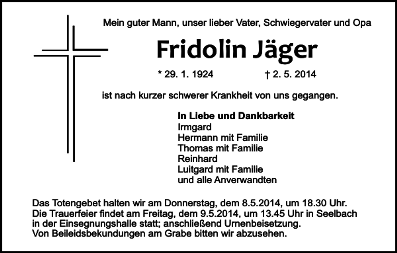 <p>Mein guter Mann, unser lieber Vater, Schwiegervater und Opa</p><p>Fridolin Jäger<br />* 29. 1. 1924</p><p>† 2. 5. 2014</p><p>ist nach kurzer schwerer Krankheit von uns gegangen.<br />In Liebe und Dankbarkeit<br />Irmgard<br />Hermann mit Familie<br />Thomas mit Familie<br />Reinhard<br />Luitgard mit Familie<br />und alle Anverwandten<br />Das Totengebet halten wir am Donnerstag, dem 8.5.2014, um 18.30 Uhr.<br />Die Trauerfeier findet am Freitag, dem 9.5.2014, um 13.45 Uhr in Seelbach<br />in der Einsegnungshalle statt; anschließend Urnenbeisetzung.<br />Von Beileidsbekundungen am Grabe bitten wir abzusehen.</p>