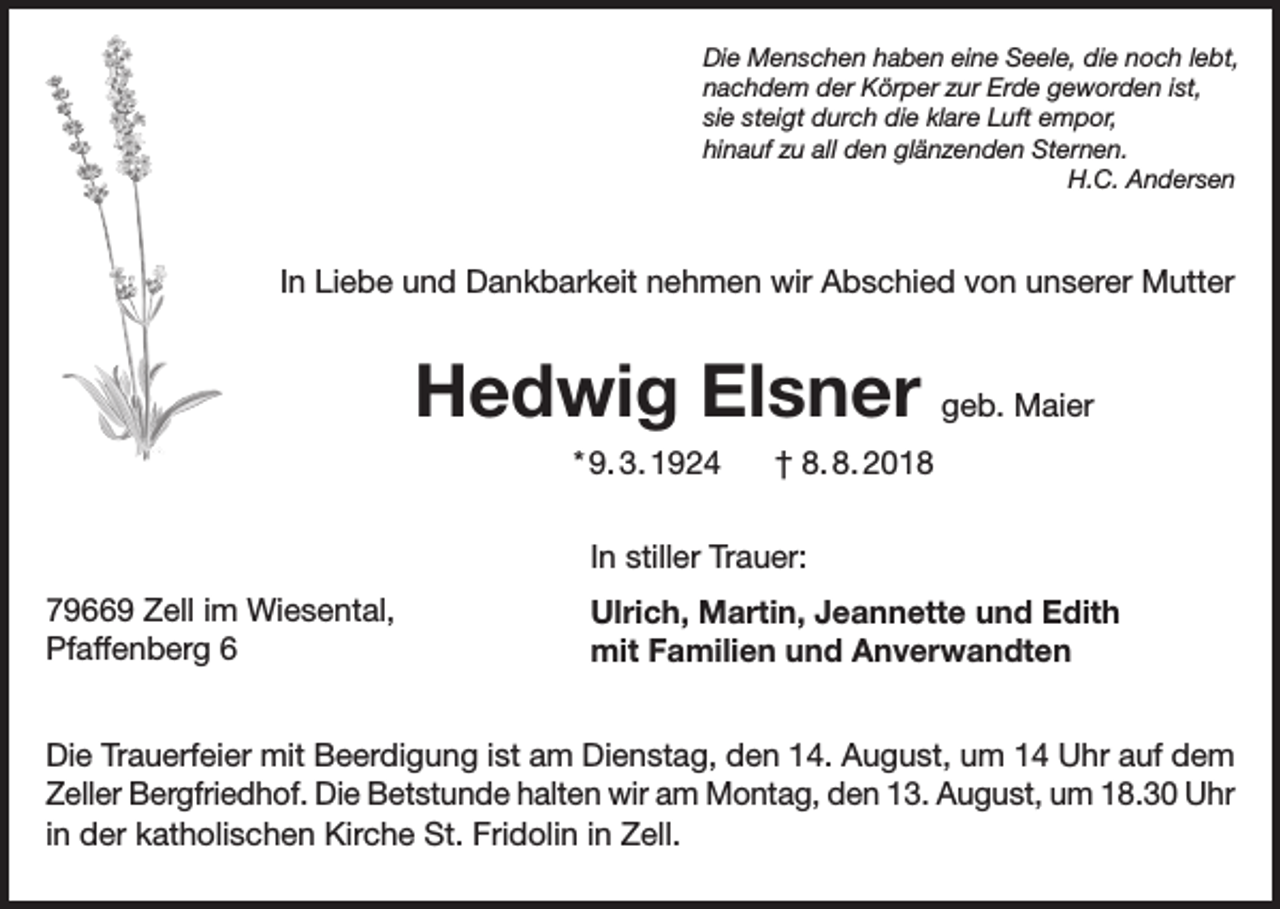 <p>Die Menschen haben eine Seele, die noch lebt,<br />nachdem der Körper zur Erde geworden ist,<br />sie steigt durch die klare Luft empor,<br />hinauf zu all den glänzenden Sternen.</p><p>H.C. Andersen</p><p>In Liebe und Dankbarkeit nehmen wir Abschied von unserer Mutter</p><p>Hedwig Elsner geb. Maier<br />* 9. 3. 1924</p><p>† 8. 8. 2018</p><p>In stiller Trauer:<br />79669 Zell im Wiesental,<br />Pfaffenberg 6</p><p>Ulrich, Martin, Jeannette und Edith<br />mit Familien und Anverwandten</p><p>Die Trauerfeier mit Beerdigung ist am Dienstag, den 14. August, um 14 Uhr auf dem<br />Zeller Bergfriedhof. Die Betstunde halten wir am Montag, den 13. August, um 18.30 Uhr<br />in der katholischen Kirche St. Fridolin in Zell.</p>