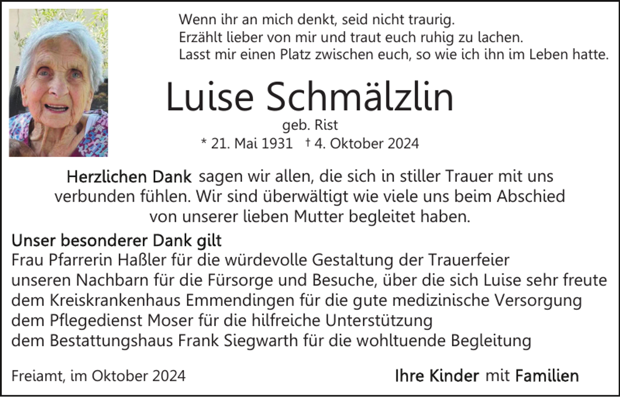 <p>Wenn ihr an mich denkt, seid nicht traurig.<br />Erzählt lieber von mir und traut euch ruhig zu lachen.<br />Lasst mir einen Platz zwischen euch, so wie ich ihn im Leben hatte.</p><p>Luise Schmälzlin<br />geb. Rist<br />* 21. Mai 1931 † 4. Oktober 2024</p><p>sagen wir allen, die sich in stiller Trauer mit uns<br />verbunden fühlen. Wir sind überwältigt wie viele uns beim Abschied<br />von unserer lieben Mutter begleitet haben.<br />Frau Pfarrerin Haßler für die würdevolle Gestaltung der Trauerfeier<br />unseren Nachbarn für die Fürsorge und Besuche, über die sich Luise sehr freute<br />dem Kreiskrankenhaus Emmendingen für die gute medizinische Versorgung<br />dem Pflegedienst Moser für die hilfreiche Unterstützung<br />dem Bestattungshaus Frank Siegwarth für die wohltuende Begleitung<br />Freiamt, im Oktober 2024</p><p>mit</p>