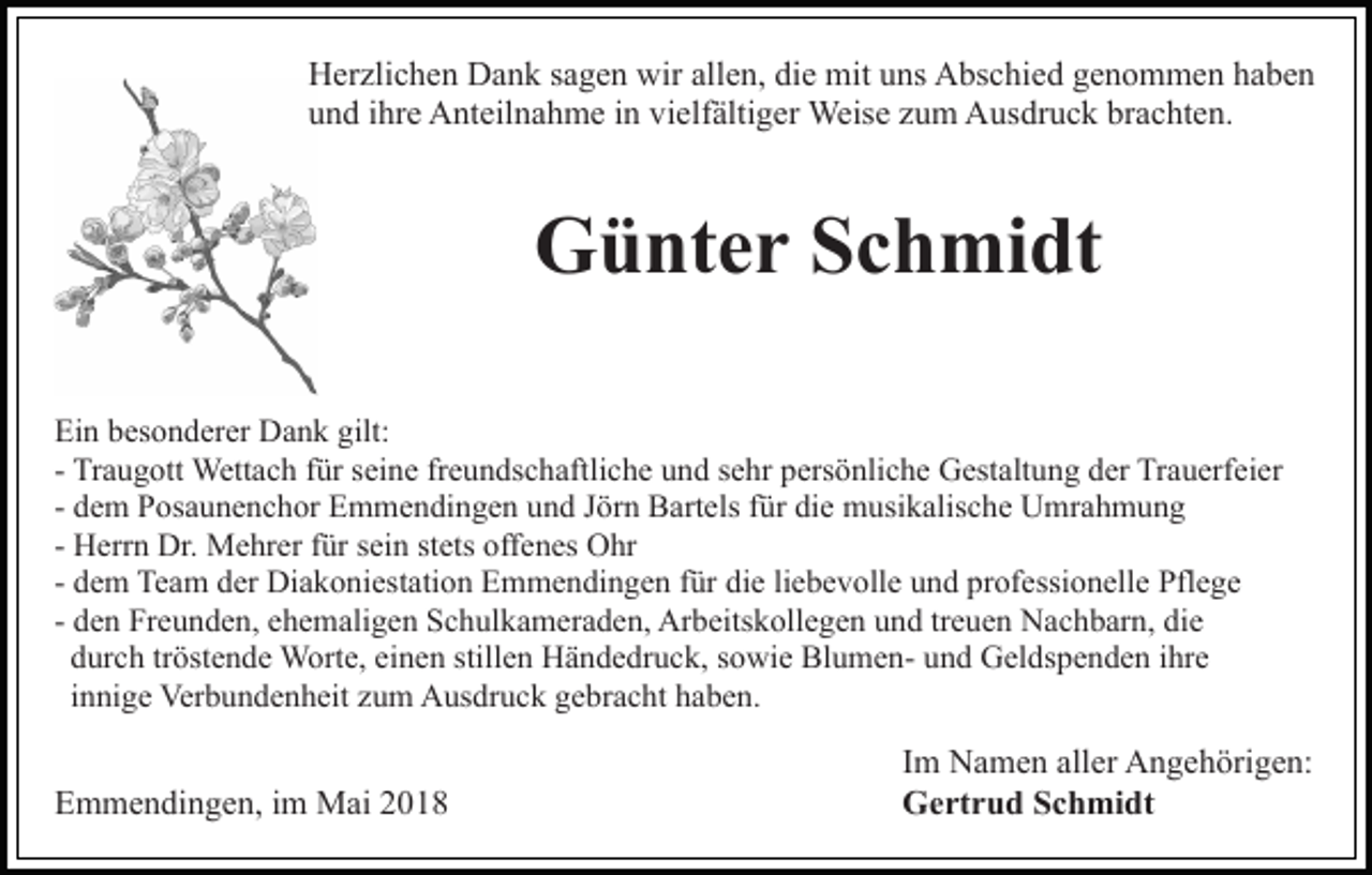 <p>HHerzlichen<br />er zli c h e n DDank<br />a n k s sagen<br />a g e n wwir<br />ir allen,<br />all e n, die<br />di e mit<br />mit uns<br />u ns Abschied<br />A bs chi e d ggenommen<br />e n o m m e n hhaben<br />a be n<br />brachten.<br />uund<br />n d iihre<br />hr e Anteilnahme<br />A nt eil n a h m e iin<br />n vvielfältiger<br />i elf älti g er Weise<br />Weis e zum<br />z u m Ausdruck<br />A usdr u c k br<br />a c ht e n.</p><p>Günter<br />G ü nt e r SSchmidt<br />c h mi dt<br />Ei n bbesonderer<br />Ein<br />es o n d er er Dank<br />D a n k gilt<br />gilt::<br />- Traugott<br />Tr a u g ott Wettach<br />Wett a c h ffür<br />ür seine<br />s ein e frfreundschaftliche<br />e u n ds c h aftli c h e uund<br />n d sehr<br />s e hr persönliche<br />p ers ö nli c h e Gestaltung<br />G est alt u n g dder<br />er Trauerfeier<br />Tr a u erf ei er<br />d e m Posaunenchor<br />P os a u n e n c h or Emmendingen<br />E m me n di n g e n und<br />u n d JJörn<br />ör n Bartels<br />B art el s ffür<br />ür die<br />di e musikalische<br />m usi k alis c h e Umrahmung<br />U mra h m u n g<br />- dem<br />- Herrn<br />H err n Dr.<br />Dr. Mehrer<br />M e hr er ffür<br />ür sein<br />s ei n stets<br />st ets offenes<br />off e n es Ohr<br />O hr<br />d e m Team<br />Te a m der<br />d er Diakoniestation<br />Di a k o ni est ati o n Emmendingen<br />E m m e n di n g e n ffür<br />ür die<br />di e liebevolle<br />li e b e v oll e und<br />u n d professionelle<br />pr of essi o n ell e Pflege<br />Pfl e g e<br />- dem<br />- den<br />d e n Freunden,<br />Fr e u n d e n, ehemaligen<br />e h e m ali ge n Schulkameraden,<br />S c h ul k a m er a d e n, Arbeitskollegen<br />Ar b e its k oll e g e n und<br />u n d tr<br />e u e n Nachbarn,<br />N ac h b ar n, die<br />di e<br />treuen<br />d ur c h trtröstende<br />öst e n d e Worte,<br />W ort e, ei<br />n e n still<br />e n Händedruck,<br />H ä n d e dr u c k, ssowie<br />o wi e BlumenBl u m e n- uund<br />n d Geldspenden<br />G el ds p e n d e n iihre<br />hr e<br />durch<br />einen<br />stillen<br />i n ni g e Verbundenheit<br />Ver b u n d e n h eit zum<br />z u m Ausdruck<br />A us dr u c k gebracht<br />g e br a c ht haben.<br />h a b e n.<br />innige</p><p>EEmmendingen,<br />m m e n di n g e n, i im<br />m Mai<br />M ai 22018<br />0 18</p><p>I m Namen<br />Im<br />N a m e n aller<br />all er Angehörigen:<br />A n g e h örig e n:<br />GGertrud<br />e rt r u d SSchmidt<br />c h mi dt</p>