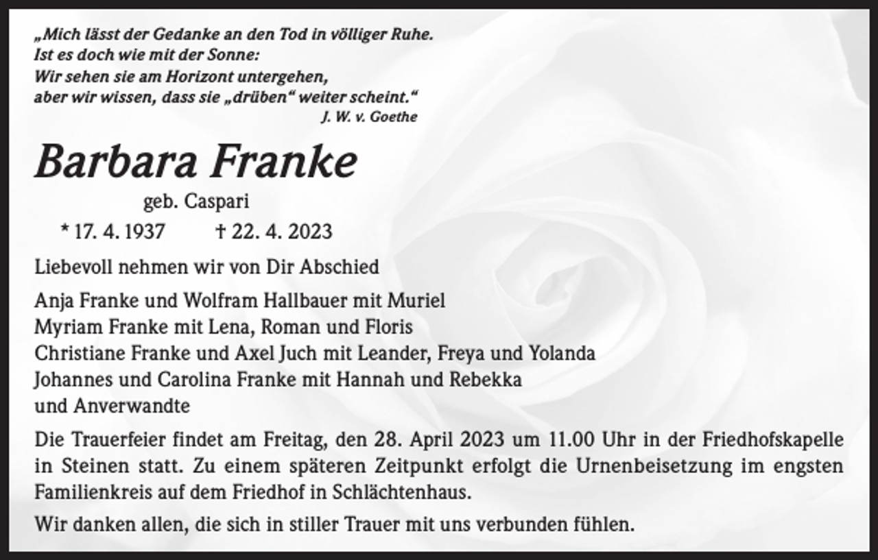<p>„Mich lässt der Gedanke an den Tod in völliger Ruhe.<br />Ist es doch wie mit der Sonne:<br />Wir sehen sie am Horizont untergehen,<br />aber wir wissen, dass sie „drüben“ weiter scheint.“<br />J. W. v. Goethe</p><p>Barbara Franke<br />geb. Caspari<br />* 17. 4. 1937<br />† 22. 4. 2023</p><p>Liebevoll nehmen wir von Dir Abschied<br />Anja Franke und Wolfram Hallbauer mit Muriel<br />Myriam Franke mit Lena, Roman und Floris<br />Christiane Franke und Axel Juch mit Leander, Freya und Yolanda<br />Johannes und Carolina Franke mit Hannah und Rebekka<br />und Anverwandte<br />Die Trauerfeier findet am Freitag, den 28. April 2023 um 11.00 Uhr in der Friedhofskapelle<br />in Steinen statt. Zu einem späteren Zeitpunkt erfolgt die Urnenbeisetzung im engsten<br />Familienkreis auf dem Friedhof in Schlächtenhaus.<br />Wir danken allen, die sich in stiller Trauer mit uns verbunden fühlen.</p>