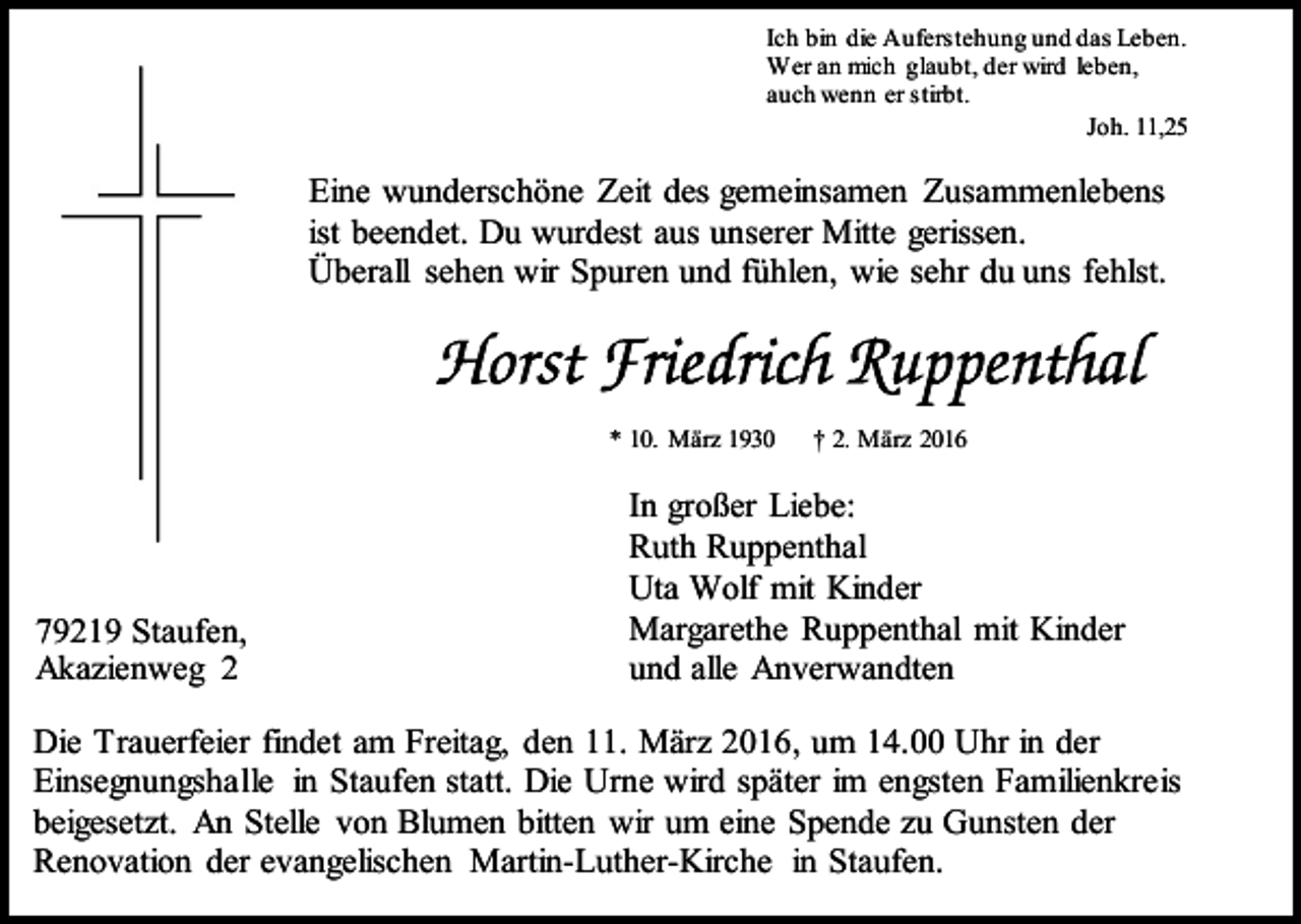 <p>Ich bin die Auferstehung und das Leben.<br />Wer an mich glaubt, der wird leben,<br />auch wenn er stirbt.<br />Joh. 11,25</p><p>Eine wunderschöne Zeit des gemeinsamen Zusammenlebens<br />ist beendet. Du wurdest aus unserer Mitte gerissen.<br />Überall sehen wir Spuren und fühlen, wie sehr du uns fehlst.</p><p>* 10. März 1930</p><p>79219 Staufen,<br />Akazienweg 2</p><p>† 2. März 2016</p><p>In großer Liebe:<br />Ruth Ruppenthal<br />Uta Wolf mit Kinder<br />Margarethe Ruppenthal mit Kinder<br />und alle Anverwandten</p><p>Die Trauerfeier findet am Freitag, den 11. März 2016, um 14.00 Uhr in der<br />Einsegnungshalle in Staufen statt. Die Urne wird später im engsten Familienkreis<br />beigesetzt. An Stelle von Blumen bitten wir um eine Spende zu Gunsten der<br />Renovation der evangelischen Martin-Luther-Kirche in Staufen.</p>