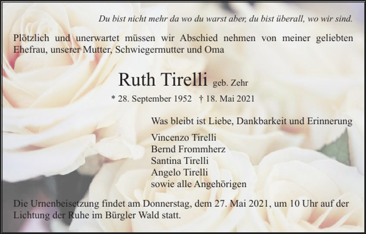 <p>Du bist nicht mehr da wo du warst aber, du bist überall, wo wir sind.</p><p>Plötzlich und unerwartet müssen wir Abschied nehmen von meiner geliebten<br />Ehefrau, unserer Mutter, Schwiegermutter und Oma</p><p>Ruth Tirelli geb. Zehr<br />* 28. September 1952 † 18. Mai 2021</p><p>Was bleibt ist Liebe, Dankbarkeit und Erinnerung<br />Vincenzo Tirelli<br />Bernd Frommherz<br />Santina Tirelli<br />Angelo Tirelli<br />sowie alle Angehörigen<br />Die Urnenbeisetzung findet am Donnerstag, dem 27. Mai 2021, um 10 Uhr auf der<br />Lichtung der Ruhe im Bürgler Wald statt.</p>