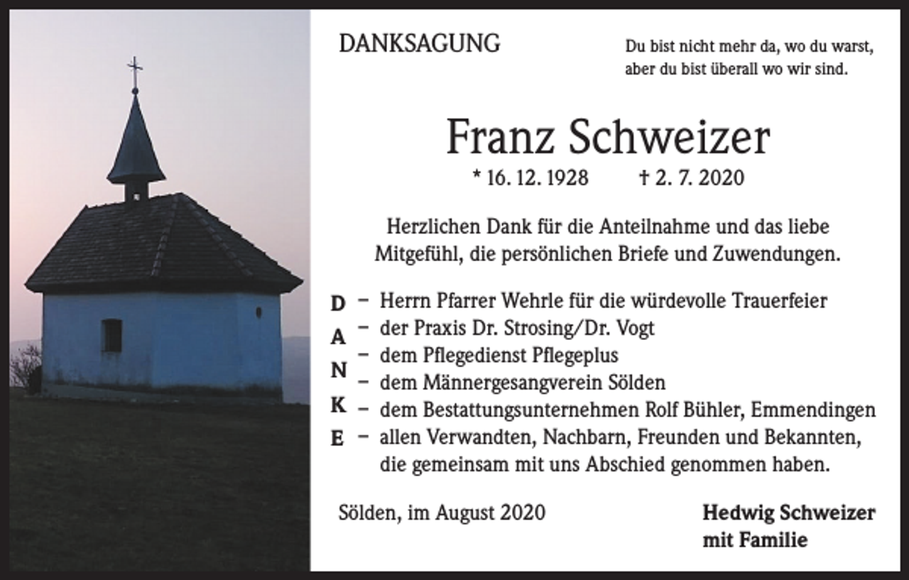 <p>DANKSAGUNG</p><p>D<br />u bist nicht mehr da, wo du warst,<br />aber du bist überall wo wir sind.</p><p>Franz Schweizer<br />* 16. 12. 1928 † 2. 7. 2020</p><p>Herzlichen Dank für die Anteilnahme und das liebe<br />Mitgefühl, die persönlichen Briefe und Zuwendungen.<br />D<br />A<br />N<br />K<br />E</p><p>– Herrn Pfarrer Wehrle für die würdevolle Trauerfeier<br />– der Praxis Dr. Strosing/Dr. Vogt<br />– dem Pflegedienst Pflegeplus<br />– dem Männergesangverein Sölden<br />– dem Bestattungsunternehmen Rolf Bühler, Emmendingen<br />– allen Verwandten, Nachbarn, Freunden und Bekannten,<br />die gemeinsam mit uns Abschied genommen haben.</p><p>Sölden, im August 2020</p><p>edwig Schweizer<br />H<br />mit Familie</p>
