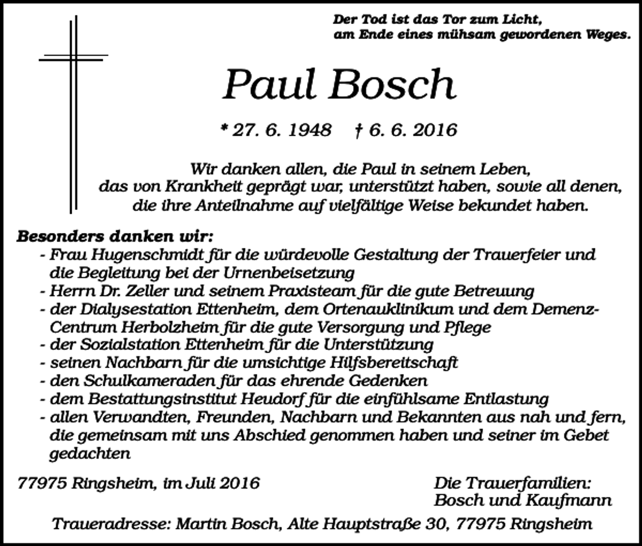 <p>Der Tod ist das Tor zum Licht,<br />am Ende eines mühsam gewordenen Weges.</p><p>Paul Bosch<br />* 27. 6. 1948</p><p>† 6. 6. 2016</p><p>Wir danken allen, die Paul in seinem Leben,<br />das von Krankheit geprägt war, unterstützt haben, sowie all denen,<br />die ihre Anteilnahme auf vielfältige Weise bekundet haben.<br />Besonders danken wir:<br />- Frau Hugenschmidt für die würdevolle Gestaltung der Trauerfeier und<br />die Begleitung bei der Urnenbeisetzung<br />- Herrn Dr. Zeller und seinem Praxisteam für die gute Betreuung<br />- der Dialysestation Ettenheim, dem Ortenauklinikum und dem DemenzCentrum Herbolzheim für die gute Versorgung und Pflege<br />- der Sozialstation Ettenheim für die Unterstützung<br />- seinen Nachbarn für die umsichtige Hilfsbereitschaft<br />- den Schulkameraden für das ehrende Gedenken<br />- dem Bestattungsinstitut Heudorf für die einfühlsame Entlastung<br />- allen Verwandten, Freunden, Nachbarn und Bekannten aus nah und fern,<br />die gemeinsam mit uns Abschied genommen haben und seiner im Gebet<br />gedachten</p><p>Die Trauerfamilien:<br />Bosch und Kaufmann<br />Traueradresse: Martin Bosch, Alte Hauptstraße 30, 77975 Ringsheim</p><p>77975 Ringsheim, im Juli 2016</p>