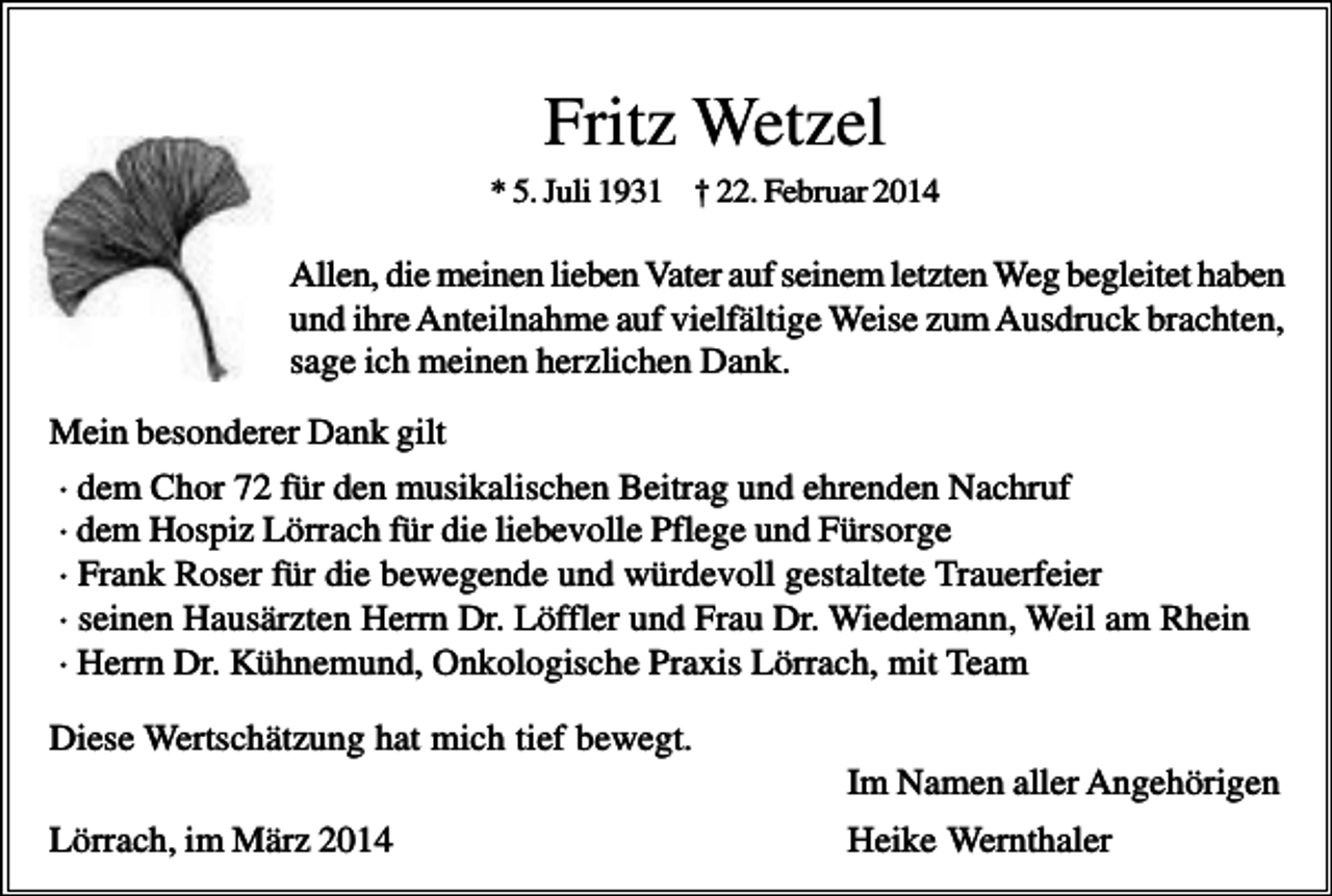 <p>Fritz Wetzel<br />* 5. Juli 1931 † 22. Februar 2014</p><p>Allen, die meinen lieben Vater auf seinem letzten Weg begleitet haben<br />und ihre Anteilnahme auf vielfältige Weise zum Ausdruck brachten,<br />sage ich meinen herzlichen Dank.<br />Mein besonderer Dank gilt<br />· dem Chor 72 für den musikalischen Beitrag und ehrenden Nachruf<br />· dem Hospiz Lörrach für die liebevolle Pflege und Fürsorge<br />· Frank Roser für die bewegende und würdevoll gestaltete Trauerfeier<br />· seinen Hausärzten Herrn Dr. Löffler und Frau Dr. Wiedemann, Weil am Rhein<br />· Herrn Dr. Kühnemund, Onkologische Praxis Lörrach, mit Team<br />Diese Wertschätzung hat mich tief bewegt.<br />Im Namen aller Angehörigen<br />Lörrach, im März 2014</p><p>Heike Wernthaler</p>