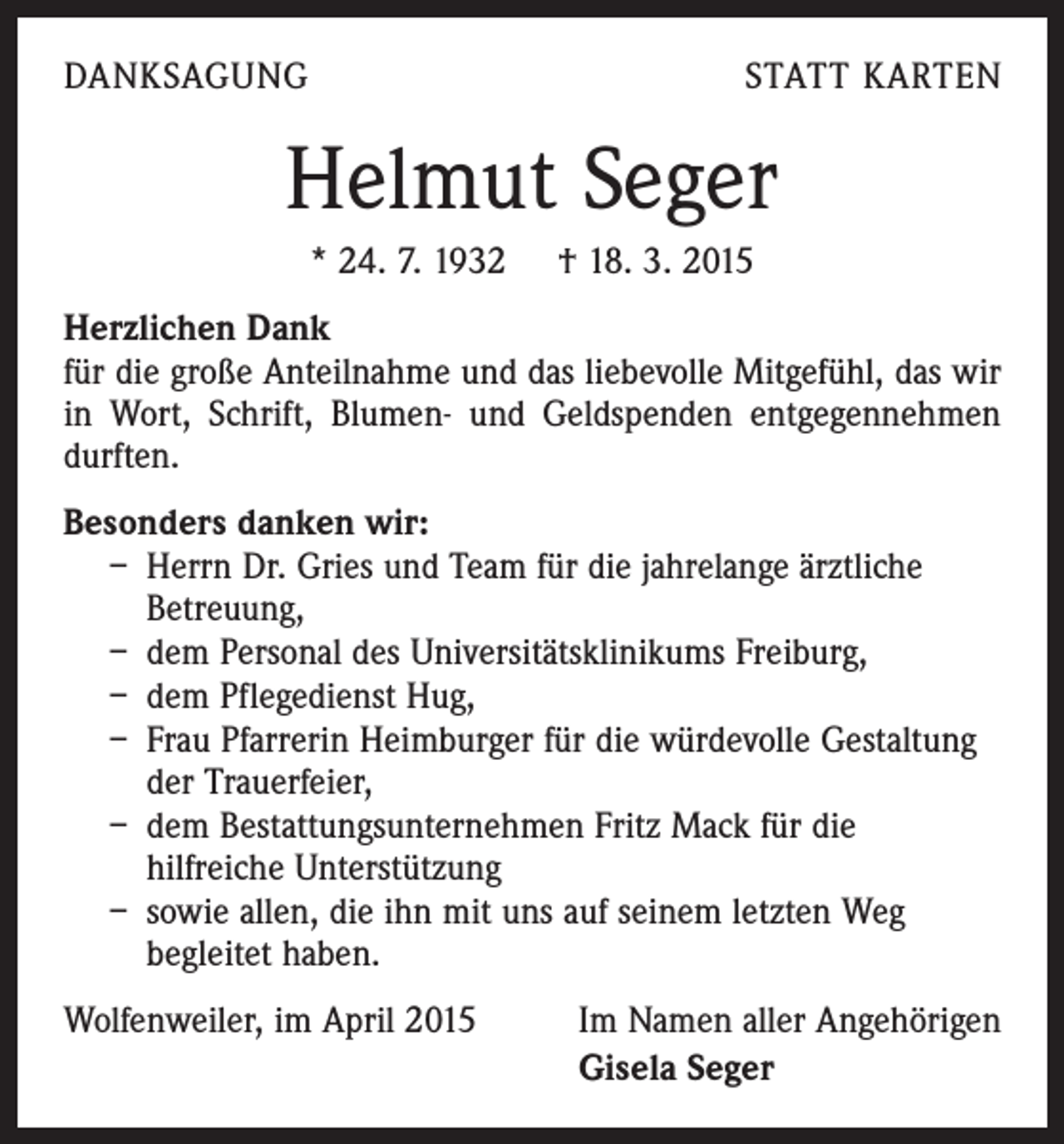 <p>DANKSAGUNG</p><p>STATT KARTEN</p><p>Helmut Seger<br />* 24. 7. 1932 † 18. 3. 2015<br />Herzlichen Dank<br />für die große Anteilnahme und das liebevolle Mitgefühl, das wir<br />in Wort, Schrift, Blumen- und Geldspenden entgegennehmen<br />durften.<br />Besonders danken wir:<br />– Herrn Dr. Gries und Team für die jahrelange ärztliche<br />Betreuung,<br />– dem Personal des Universitätsklinikums Freiburg,<br />– dem Pflegedienst Hug,<br />– Frau Pfarrerin Heimburger für die würdevolle Gestaltung<br />der Trauerfeier,<br />– dem Bestattungsunternehmen Fritz Mack für die<br />hilfreiche Unterstützung<br />– sowie allen, die ihn mit uns auf seinem letzten Weg<br />begleitet haben.<br />Wolfenweiler, im April 2015</p><p>Im Namen aller Angehörigen<br />Gisela Seger</p>