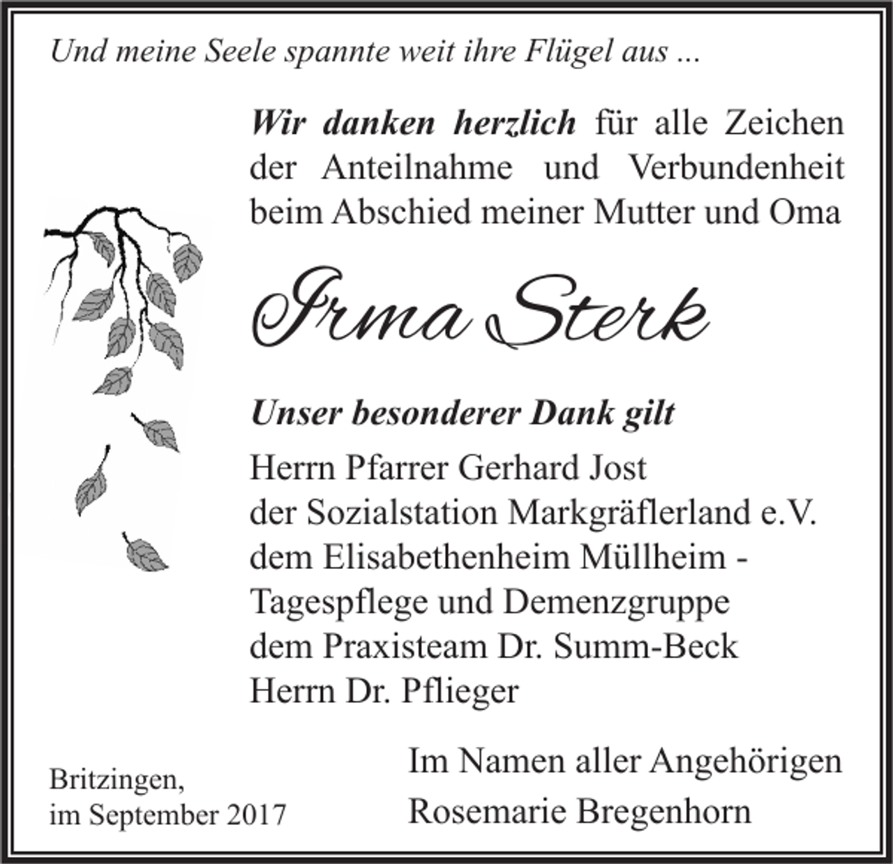 <p>UUnd<br />n d mmeine<br />ei n e SSeele<br />e el e s spannte<br />p a n nt e wweit<br />eit i ihre<br />hr e FlFlügel<br />ü g el aaus<br />us ......</p><p>Wir d danken<br />Wir<br />a n k e n h herzlich<br />erzli c h ffür<br />ür all<br />allee Zeichen<br />Z ei c h e n<br />dder<br />er Anteilnahme<br />A nt eil n a h m e uund<br />n d Verbundenheit<br />Ver b u n d e n h eit<br />bbeim<br />ei m Abschied<br />A bs c hi e d meiner<br />m ei n er Mutter<br />M utt er uund<br />n d Oma<br />O ma</p><p>IIrma<br />r m a Sterk<br />Sterk</p><p>UUnser<br />ns er bbesonderer<br />es o n d er er DDank<br />a n k gilt<br />gilt<br />HHerrn<br />err n PfPfarrer<br />arr er GGerhard<br />er h ar d J Jost<br />ost<br />dder<br />er Sozialstation<br />S o zi alst ati o n Markgräflerland<br />M ar k gr äfl erl a n d e.e.V.<br />V.<br />ddem<br />e m Elisabethenheim<br />Elis a b et h e n h ei m Müllheim<br />M üll h ei m -Ta<br />g es pfl e g e uund<br />n d Demenzgruppe<br />D e m e n z gr u p p e<br />Tagespflege<br />ddem<br />e m Praxisteam<br />Pr a xist e a m Dr.<br />Dr. Summ-Beck<br />S u m m- B e c k<br />HHerrn<br />err n Dr.<br />e g er<br />Dr. Pfli<br />Pflieger<br />Brit zi n g e n,<br />Britzingen,<br />iimm September<br />S e pt e m b er</p><p>I m Namen<br />Im<br />N a m e n aller<br />all er Angehörigen<br />A n g e h öri g e n<br />RRosemarie<br />os e m ari e Br<br />Bregenhorn<br />e g e n h or n</p>