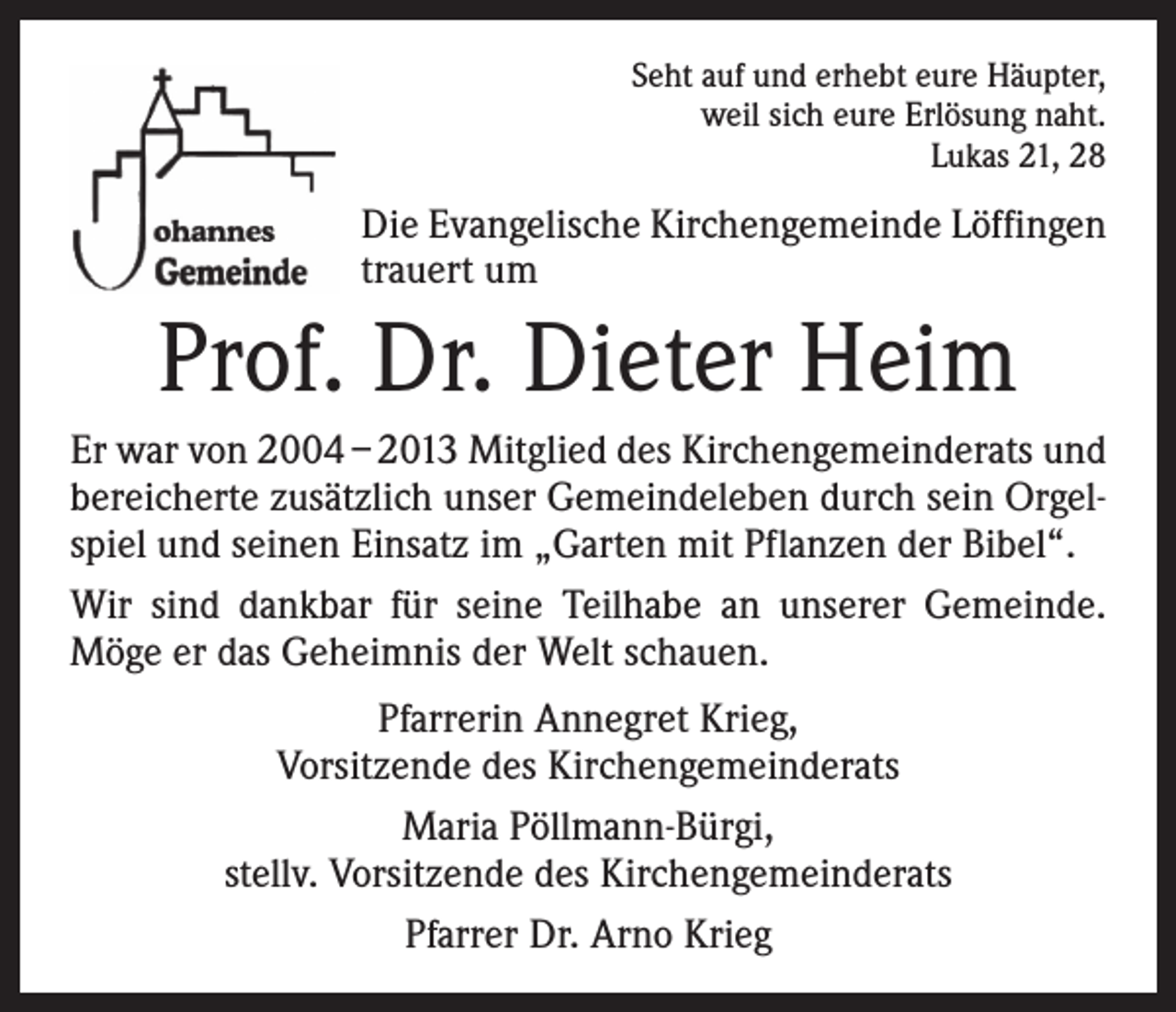 <p>Seht auf und erhebt eure Häupter,<br />weil sich eure Erlösung naht.<br />Lukas 21, 28</p><p>Die Evangelische Kirchengemeinde Löffingen<br />trauert um</p><p>Prof. Dr. Dieter Heim<br />Er war von 2004 – 2013 Mitglied des Kirchengemeinderats und<br />bereicherte zusätzlich unser Gemeindeleben durch sein Orgelspiel und seinen Einsatz im „Garten mit Pflanzen der Bibel“.<br />Wir sind dankbar für seine Teilhabe an unserer Gemeinde.<br />Möge er das Geheimnis der Welt schauen.<br />Pfarrerin Annegret Krieg,<br />Vorsitzende des Kirchengemeinderats<br />Maria Pöllmann-Bürgi,<br />stellv. Vorsitzende des Kirchengemeinderats<br />Pfarrer Dr. Arno Krieg</p>