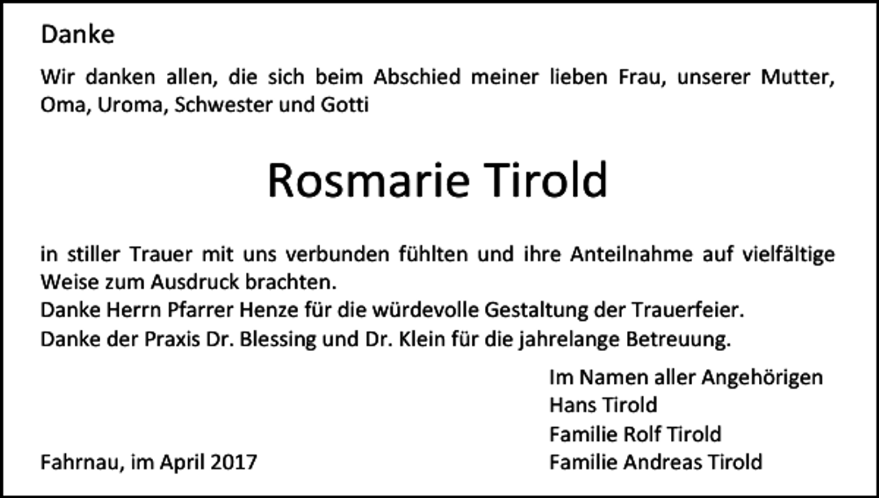 <p>Danke<br />Wir danken allen, die sich beim Abschied meiner lieben Frau, unserer Mutter,<br />Oma, Uroma, Schwester und Gotti</p><p>Rosmarie Tirold<br />in stiller Trauer mit uns verbunden fühlten und ihre Anteilnahme auf vielfältige<br />Weise zum Ausdruck brachten.<br />Danke Herrn Pfarrer Henze für die würdevolle Gestaltung der Trauerfeier.<br />Danke der Praxis Dr. Blessing und Dr. Klein für die jahrelange Betreuung.</p><p>Fahrnau, im April 2017</p><p>Im Namen aller Angehörigen<br />Hans Tirold<br />Familie Rolf Tirold<br />Familie Andreas Tirold</p>