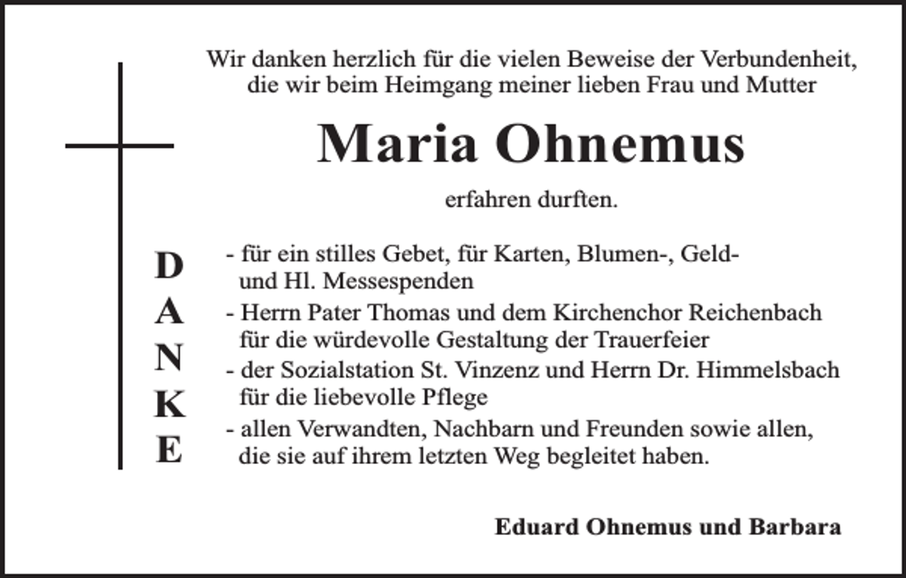 <p>Wir danken herzlich für die vielen Beweise der Verbundenheit,<br />die wir beim Heimgang meiner lieben Frau und Mutter</p><p>Maria Ohnemus<br />erfahren durften.</p><p>D<br />A<br />N<br />K<br />E</p><p>- für ein stilles Gebet, für Karten, Blumen-, Geldund Hl. Messespenden<br />- Herrn Pater Thomas und dem Kirchenchor Reichenbach<br />für die würdevolle Gestaltung der Trauerfeier<br />- der Sozialstation St. Vinzenz und Herrn Dr. Himmelsbach<br />für die liebevolle Pflege<br />- allen Verwandten, Nachbarn und Freunden sowie allen,<br />die sie auf ihrem letzten Weg begleitet haben.<br />Eduard Ohnemus und Barbara</p>