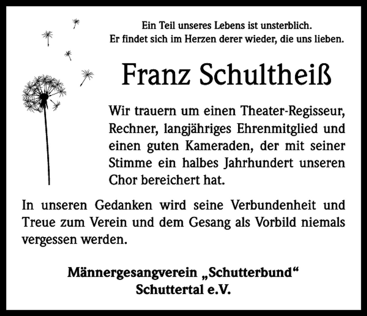 <p>Ein Teil unseres Lebens ist unsterblich.<br />Er findet sich im Herzen derer wieder, die uns lieben.</p><p>Franz Schultheiß<br />Wir trauern um einen Theater-Regisseur,<br />Rechner, ­langjähriges Ehrenmitglied und<br />einen guten Kameraden, der mit seiner<br />Stimme ein halbes Jahrhundert unseren<br />Chor bereichert hat.<br />In unseren Gedanken wird seine ­<br />Verbundenheit und<br />Treue zum Verein und dem Gesang als Vorbild niemals<br />­vergessen werden.<br />Männergesangverein „Schutterbund“<br />Schuttertal e.V.</p>