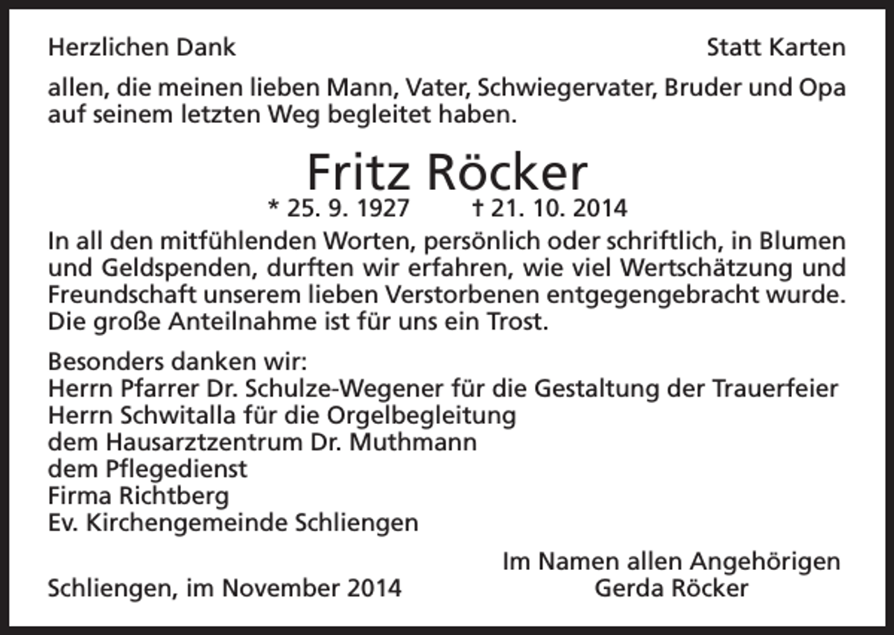 <p>Herzlichen Dank</p><p>Statt Karten</p><p>allen, die meinen lieben Mann, Vater, Schwiegervater, Bruder und Opa<br />auf seinem letzten Weg begleitet haben.</p><p>Fritz Röcker</p><p>* 25. 9. 1927<br />= 21. 10. 2014<br />In all den mitfühlenden Worten, persönlich oder schriftlich, in Blumen<br />und Geldspenden, durften wir erfahren, wie viel Wertschätzung und<br />Freundschaft unserem lieben Verstorbenen entgegengebracht wurde.<br />Die große Anteilnahme ist für uns ein Trost.<br />Besonders danken wir:<br />Herrn Pfarrer Dr. Schulze-Wegener für die Gestaltung der Trauerfeier<br />Herrn Schwitalla für die Orgelbegleitung<br />dem Hausarztzentrum Dr. Muthmann<br />dem Pflegedienst<br />Firma Richtberg<br />Ev. Kirchengemeinde Schliengen</p><p>Schliengen, im November 2014</p><p>Im Namen allen Angehörigen<br />Gerda Röcker</p>