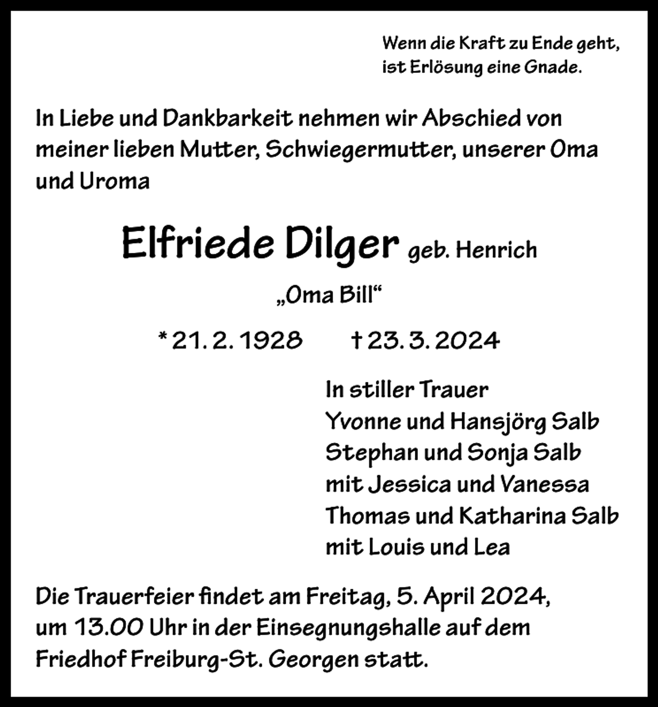 <p>Wenn die Kraft zu Ende geht,<br />ist Erlösung eine Gnade.</p><p>In Liebe und Dankbarkeit nehmen wir Abschied von<br />meiner lieben Mutter, Schwiegermutter, unserer Oma<br />und Uroma</p><p>Elfriede Dilger geb. Henrich<br />„Oma Bill“<br />* 21. 2. 1928</p><p>† 23. 3. 2024<br />In stiller Trauer<br />Yvonne und Hansjörg Salb<br />Stephan und Sonja Salb<br />mit Jessica und Vanessa<br />Thomas und Katharina Salb<br />mit Louis und Lea</p><p>Die Trauerfeier findet am Freitag, 5. April 2024,<br />um 13.00 Uhr in der Einsegnungshalle auf dem<br />Friedhof Freiburg-St. Georgen statt.</p>