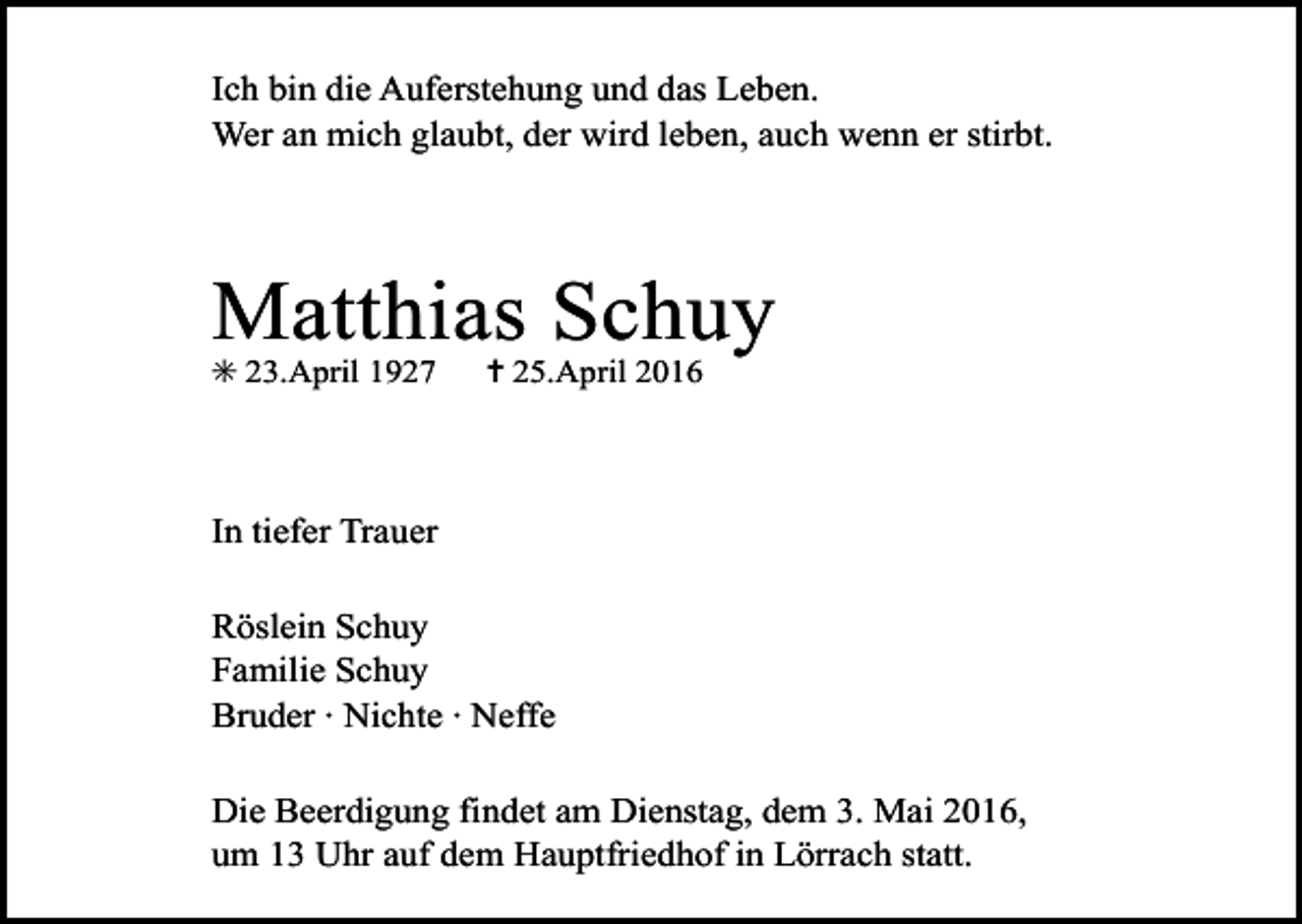 <p>Ich bin die Auferstehung und das Leben.<br />Wer an mich glaubt, der wird leben, auch wenn er stirbt.</p><p>Matthias Schuy<br />✳ 23.April 1927</p><p>✝ 25.April 2016</p><p>In tiefer Trauer<br />Röslein Schuy<br />Familie Schuy<br />Bruder · Nichte · Neffe<br />Die Beerdigung findet am Dienstag, dem 3. Mai 2016,<br />um 13 Uhr auf dem Hauptfriedhof in Lörrach statt.</p>