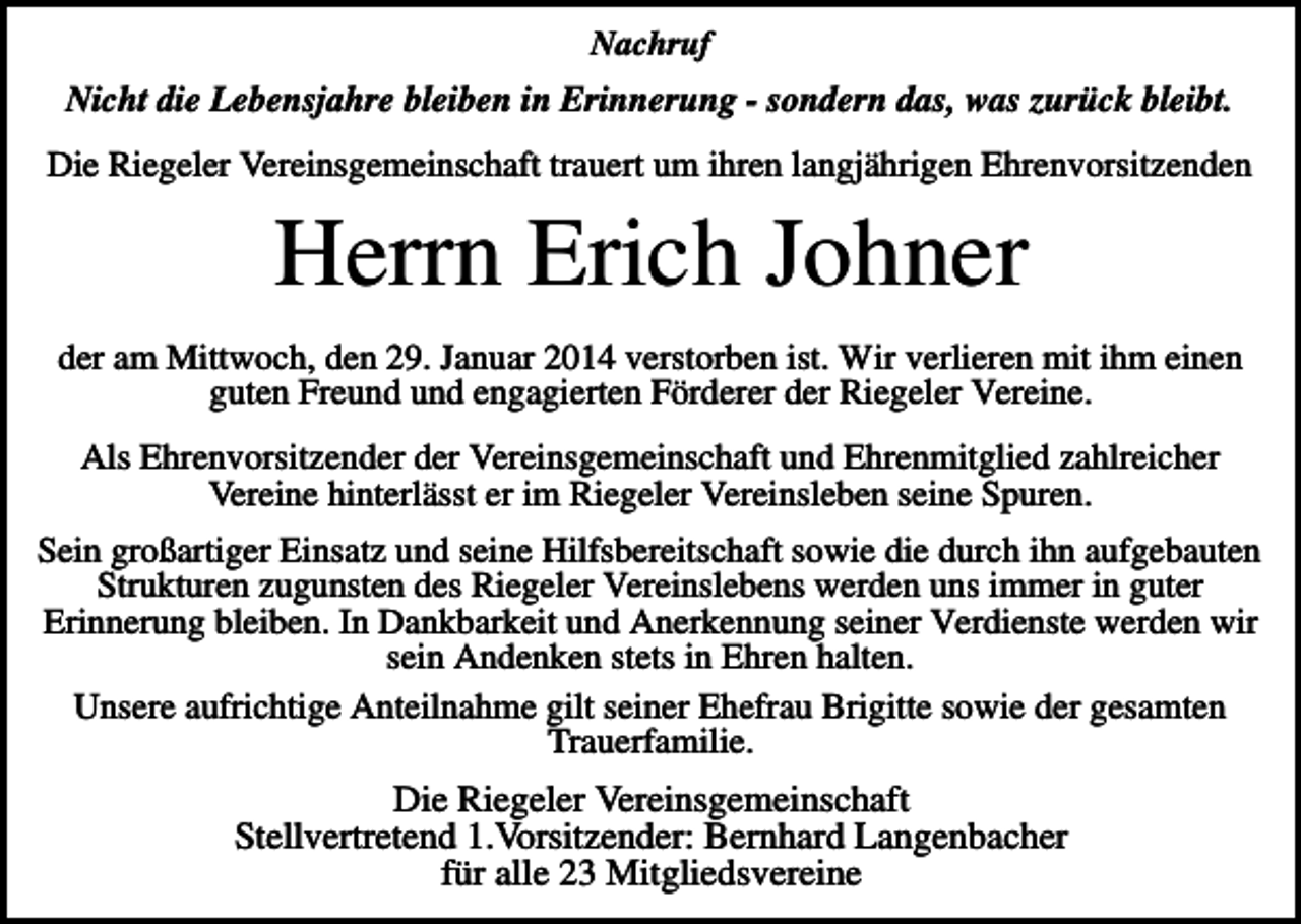 <p>Nachruf</p><p>Nicht die Lebensjahre bleiben in Erinnerung - sondern das, was zurück bleibt.<br />Die Riegeler Vereinsgemeinschaft trauert um ihren langjährigen Ehrenvorsitzenden</p><p>Herrn Erich Johner<br />der am Mittwoch, den 29. Januar 2014 verstorben ist. Wir verlieren mit ihm einen<br />guten Freund und engagierten Förderer der Riegeler Vereine.<br />Als Ehrenvorsitzender der Vereinsgemeinschaft und Ehrenmitglied zahlreicher<br />Vereine hinterlässt er im Riegeler Vereinsleben seine Spuren.<br />Sein großartiger Einsatz und seine Hilfsbereitschaft sowie die durch ihn aufgebauten<br />Strukturen zugunsten des Riegeler Vereinslebens werden uns immer in guter<br />Erinnerung bleiben. In Dankbarkeit und Anerkennung seiner Verdienste werden wir<br />sein Andenken stets in Ehren halten.<br />Unsere aufrichtige Anteilnahme gilt seiner Ehefrau Brigitte sowie der gesamten<br />Trauerfamilie.</p><p>Die Riegeler Vereinsgemeinschaft<br />Stellvertretend 1.Vorsitzender: Bernhard Langenbacher<br />für alle 23 Mitgliedsvereine</p>