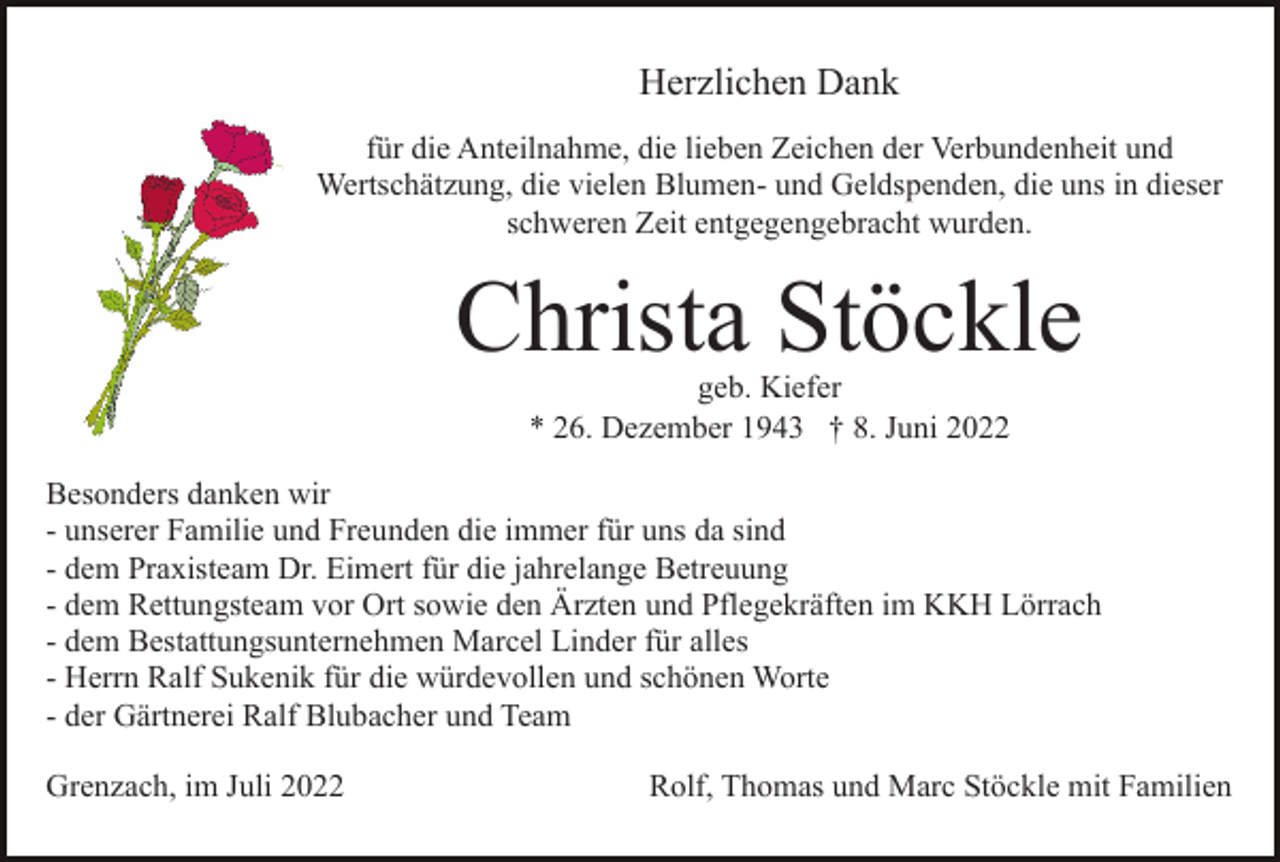 <p>Herzlichen Dank<br />für die Anteilnahme, die lieben Zeichen der Verbundenheit und<br />Wertschätzung, die vielen Blumen- und Geldspenden, die uns in dieser<br />schweren Zeit entgegengebracht wurden.</p><p>Christa Stöckle<br />geb. Kiefer<br />* 26. Dezember 1943 † 8. Juni 2022</p><p>Besonders danken wir<br />- unserer Familie und Freunden die immer für uns da sind<br />- dem Praxisteam Dr. Eimert für die jahrelange Betreuung<br />- dem Rettungsteam vor Ort sowie den Ärzten und Pflegekräften im KKH Lörrach<br />- dem Bestattungsunternehmen Marcel Linder für alles<br />- Herrn Ralf Sukenik für die würdevollen und schönen Worte<br />- der Gärtnerei Ralf Blubacher und Team<br />Grenzach, im Juli 2022</p><p>Rolf, Thomas und Marc Stöckle mit Familien</p>
