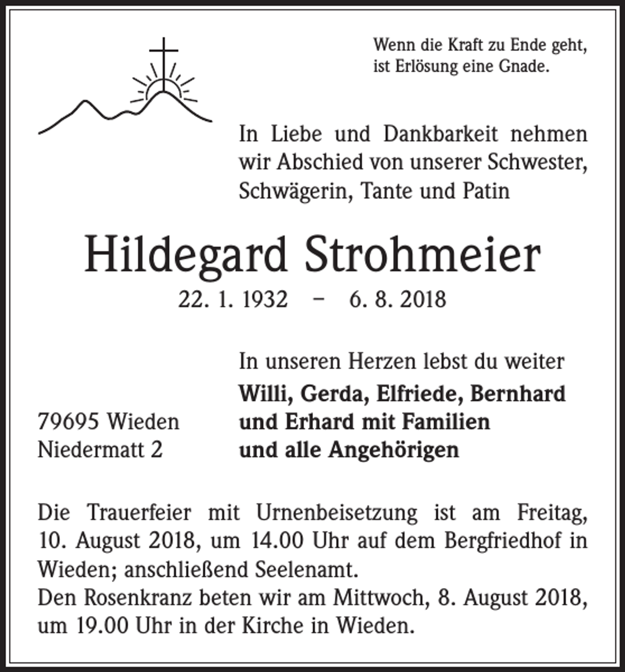 <p>Wenn die Kraft zu Ende geht,<br />ist Erlösung eine Gnade.</p><p>In Liebe und Dankbarkeit nehmen<br />wir Abschied von unserer Schwester,<br />Schwägerin, Tante und Patin</p><p>Hildegard Strohmeier<br />22. 1. 1932 – 6. 8. 2018</p><p>79695 Wieden<br />Niedermatt 2</p><p>In unseren Herzen lebst du weiter<br />Willi, Gerda, Elfriede, Bernhard<br />und Erhard mit Familien<br />und alle Angehörigen</p><p>Die Trauerfeier mit Urnenbeisetzung ist am Freitag,<br />10. August 2018, um 14.00 Uhr auf dem Bergfriedhof in<br />Wieden; anschließend Seelenamt.<br />Den Rosenkranz beten wir am Mittwoch, 8. August 2018,<br />um 19.00 Uhr in der Kirche in Wieden.</p>