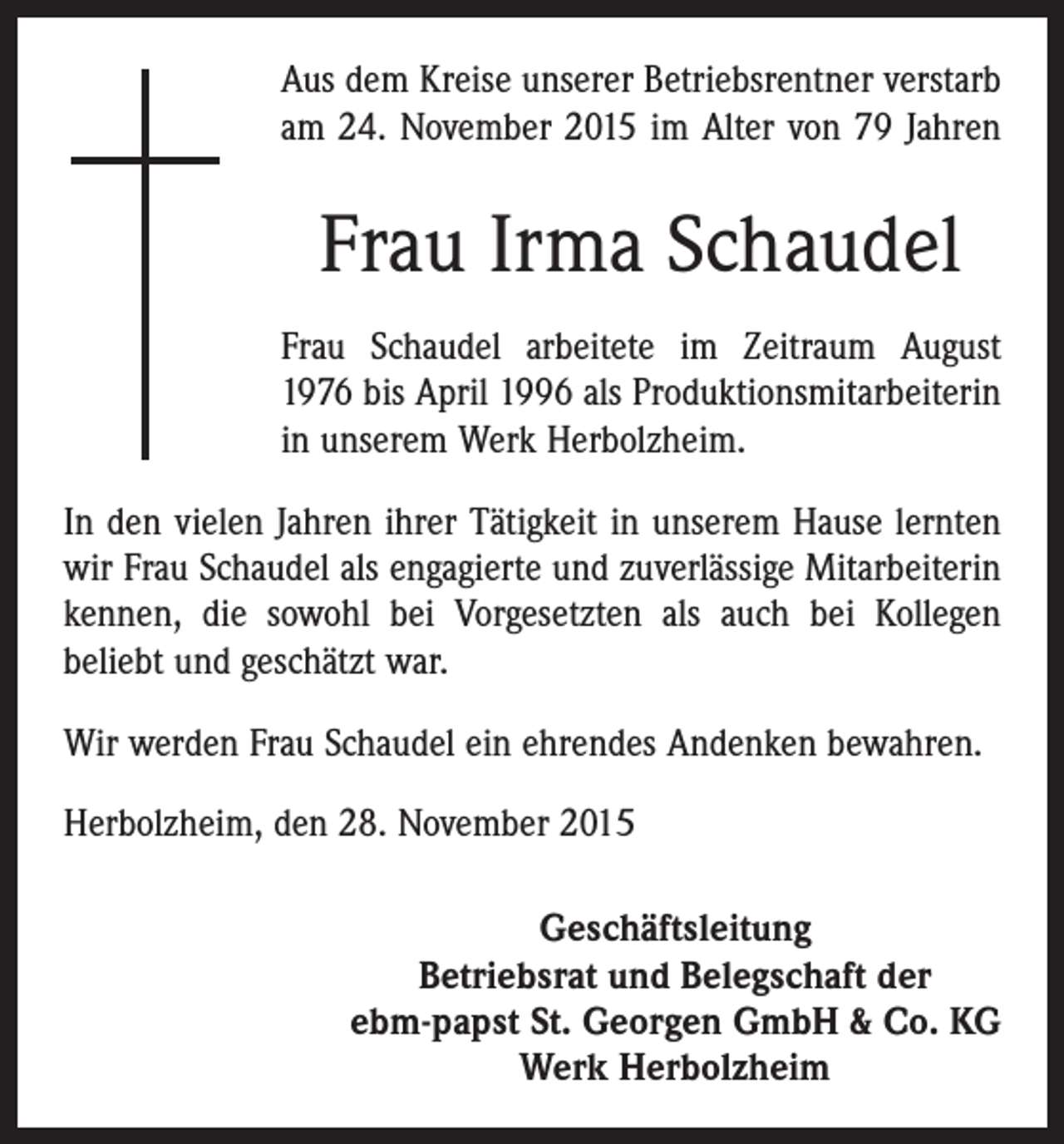 <p>Aus dem Kreise unserer Betriebsrentner verstarb<br />am 24. November 2015 im Alter von 79 Jahren</p><p>Frau Irma Schaudel<br />Frau Schaudel arbeitete im Zeitraum August<br />1976 bis April 1996 als Produktionsmit­arbeiterin<br />in unserem Werk Herbolzheim.<br />In den vielen Jahren ihrer Tätigkeit in unserem Hause lernten<br />wir Frau Schaudel als engagierte und zuverlässige Mitarbeiterin<br />kennen, die sowohl bei Vorgesetzten als auch bei Kollegen<br />beliebt und geschätzt war.<br />Wir werden Frau Schaudel ein ehrendes Andenken bewahren.<br />Herbolzheim, den 28. November 2015<br />Geschäftsleitung<br />Betriebsrat und Belegschaft der<br />ebm-papst St. Georgen GmbH &amp; Co. KG<br />Werk Herbolzheim</p>