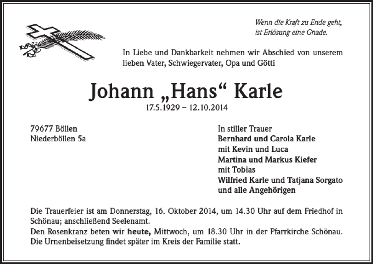 <p>Wenn die Kraft zu Ende geht,<br />ist Erlösung eine Gnade.</p><p>In Liebe und Dankbarkeit nehmen wir Abschied von unserem<br />lieben Vater, Schwiegervater, Opa und Götti</p><p>Johann „Hans“ Karle<br />17.5.1929 – 12.10.2014</p><p>79677 Böllen<br />Niederböllen 5a</p><p>In stiller Trauer<br />Bernhard und Carola Karle<br />mit Kevin und Luca<br />Martina und Markus Kiefer<br />mit Tobias<br />Wilfried Karle und Tatjana Sorgato<br />und alle Angehörigen</p><p>Die Trauerfeier ist am Donnerstag, 16. Oktober 2014, um 14.30 Uhr auf dem Friedhof in<br />Schönau; anschließend Seelenamt.<br />Den Rosenkranz beten wir heute, Mittwoch, um 18.30 Uhr in der Pfarrkirche Schönau.<br />Die Urnenbeisetzung findet später im Kreis der Familie statt.</p>