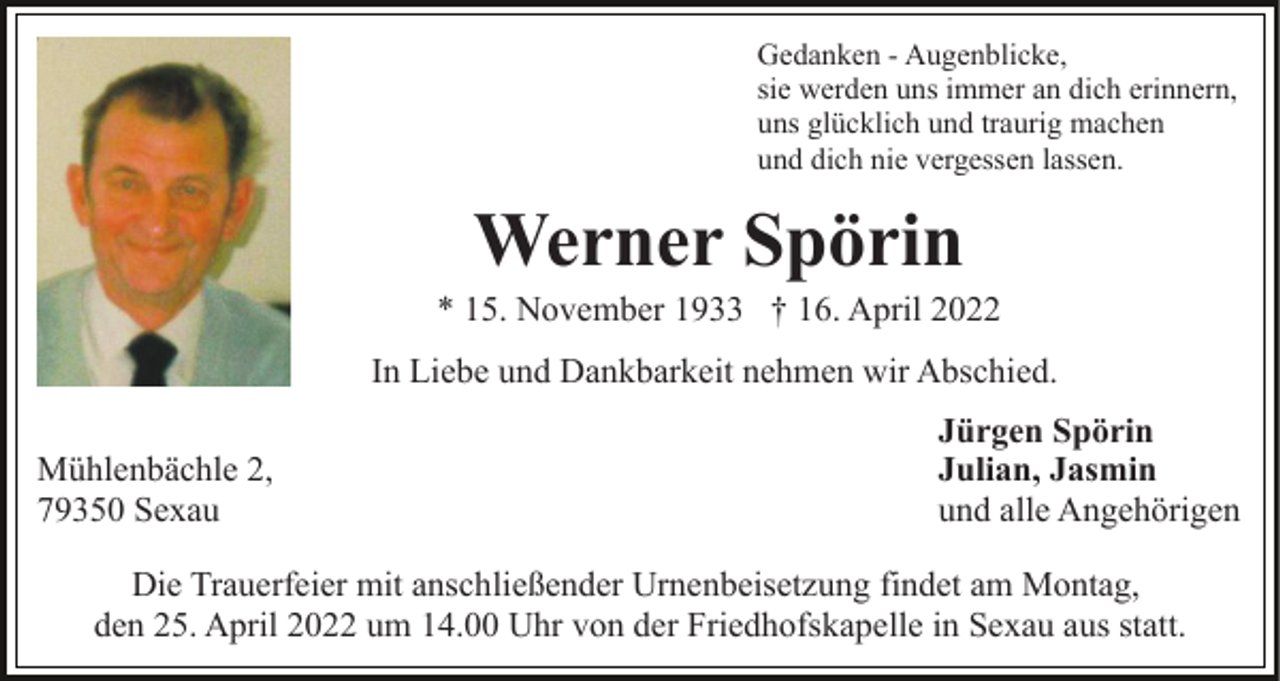 <p>Gedanken - Augenblicke,<br />sie werden uns immer an dich erinnern,<br />uns glücklich und traurig machen<br />und dich nie vergessen lassen.</p><p>Werner Spörin<br />* 15. November 1933 † 16. April 2022<br />In Liebe und Dankbarkeit nehmen wir Abschied.<br />Mühlenbächle 2,<br />79350 Sexau</p><p>Jürgen Spörin<br />Julian, Jasmin<br />und alle Angehörigen</p><p>Die Trauerfeier mit anschließender Urnenbeisetzung findet am Montag,<br />den 25. April 2022 um 14.00 Uhr von der Friedhofskapelle in Sexau aus statt.</p>