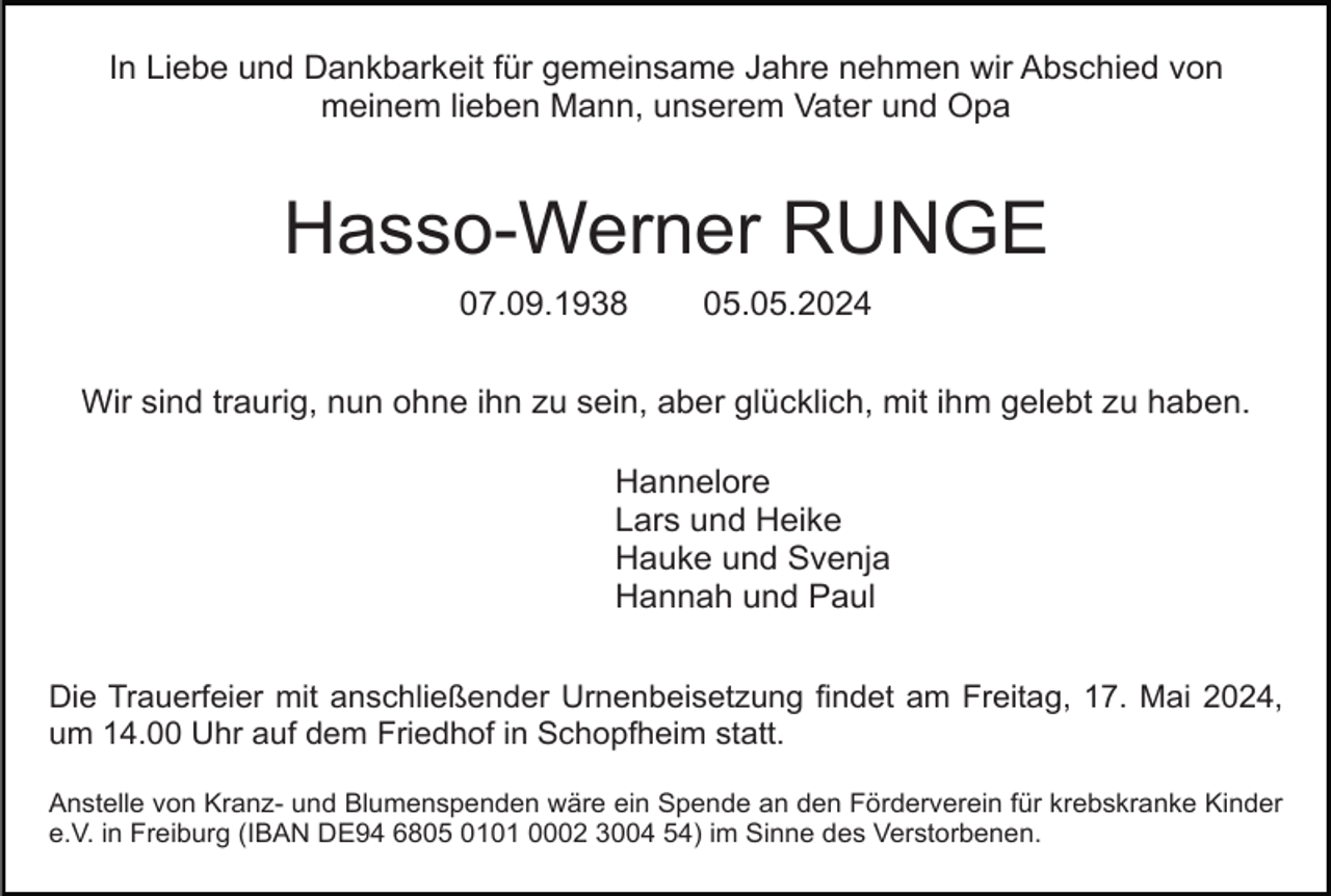 <p>In Liebe und Dankbarkeit für gemeinsame Jahre nehmen wir Abschied von<br />meinem lieben Mann, unserem Vater und Opa</p><p>Hasso-Werner RUNGE<br />07.09.1938</p><p>05.05.2024</p><p>Wir sind traurig, nun ohne ihn zu sein, aber glücklich, mit ihm gelebt zu haben.<br />Hannelore<br />Lars und Heike<br />Hauke und Svenja<br />Hannah und Paul<br />Die Trauerfeier mit anschließender Urnenbeisetzung findet am Freitag, 17. Mai 2024,<br />um 14.00 Uhr auf dem Friedhof in Schopfheim statt.<br />Anstelle von Kranz- und Blumenspenden wäre ein Spende an den Förderverein für krebskranke Kinder<br />e.V. in Freiburg (IBAN DE94 6805 0101 0002 3004 54) im Sinne des Verstorbenen.</p>